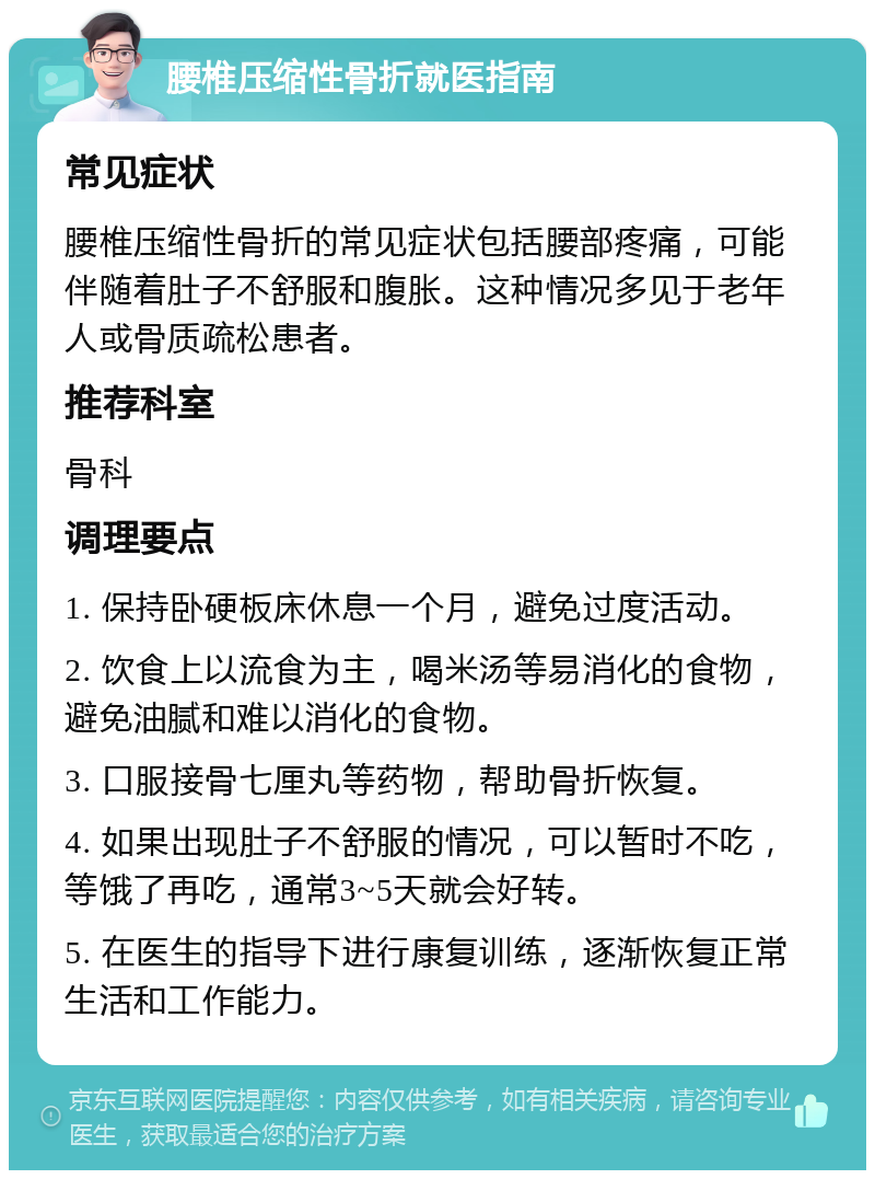 腰椎压缩性骨折就医指南 常见症状 腰椎压缩性骨折的常见症状包括腰部疼痛，可能伴随着肚子不舒服和腹胀。这种情况多见于老年人或骨质疏松患者。 推荐科室 骨科 调理要点 1. 保持卧硬板床休息一个月，避免过度活动。 2. 饮食上以流食为主，喝米汤等易消化的食物，避免油腻和难以消化的食物。 3. 口服接骨七厘丸等药物，帮助骨折恢复。 4. 如果出现肚子不舒服的情况，可以暂时不吃，等饿了再吃，通常3~5天就会好转。 5. 在医生的指导下进行康复训练，逐渐恢复正常生活和工作能力。