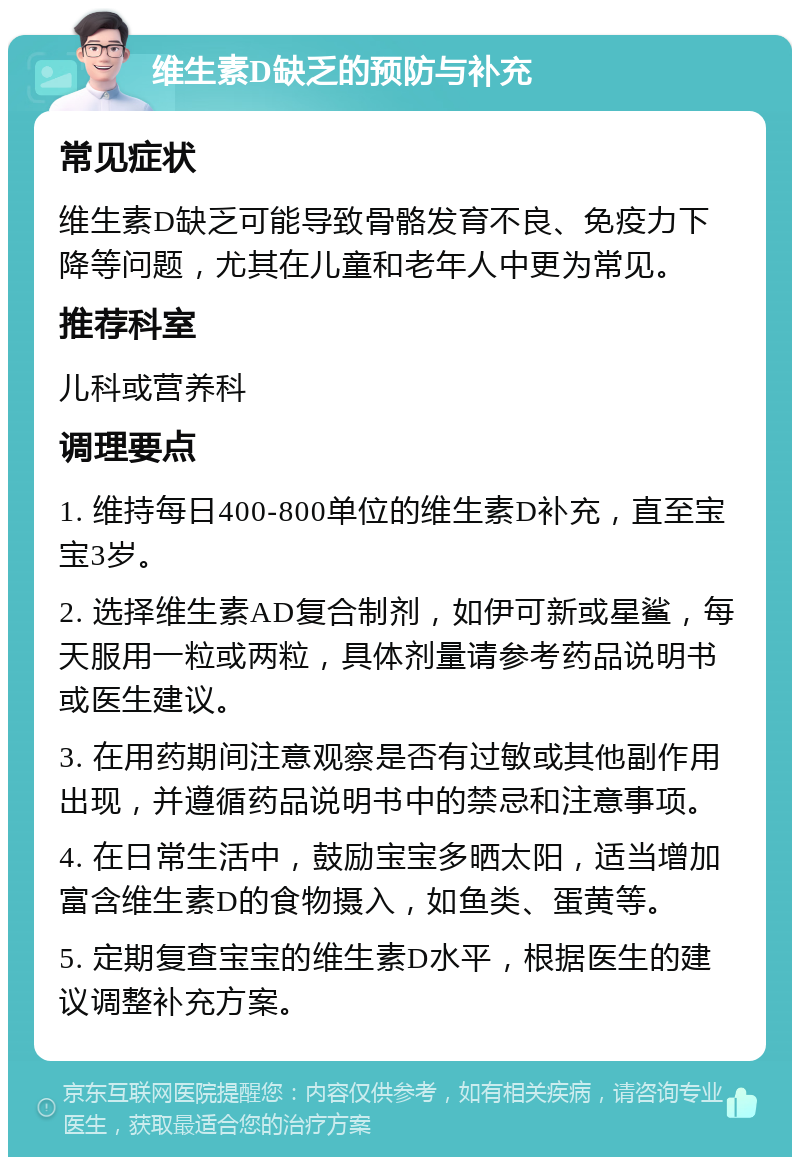 维生素D缺乏的预防与补充 常见症状 维生素D缺乏可能导致骨骼发育不良、免疫力下降等问题，尤其在儿童和老年人中更为常见。 推荐科室 儿科或营养科 调理要点 1. 维持每日400-800单位的维生素D补充，直至宝宝3岁。 2. 选择维生素AD复合制剂，如伊可新或星鲨，每天服用一粒或两粒，具体剂量请参考药品说明书或医生建议。 3. 在用药期间注意观察是否有过敏或其他副作用出现，并遵循药品说明书中的禁忌和注意事项。 4. 在日常生活中，鼓励宝宝多晒太阳，适当增加富含维生素D的食物摄入，如鱼类、蛋黄等。 5. 定期复查宝宝的维生素D水平，根据医生的建议调整补充方案。