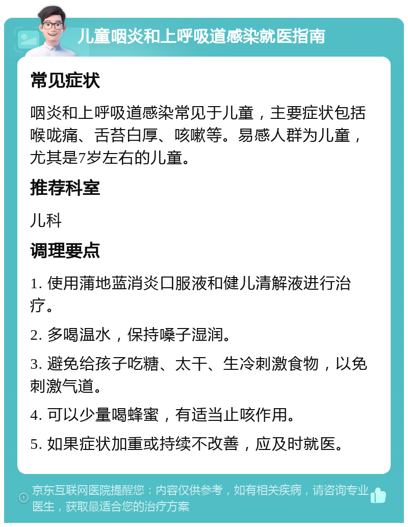 儿童咽炎和上呼吸道感染就医指南 常见症状 咽炎和上呼吸道感染常见于儿童，主要症状包括喉咙痛、舌苔白厚、咳嗽等。易感人群为儿童，尤其是7岁左右的儿童。 推荐科室 儿科 调理要点 1. 使用蒲地蓝消炎口服液和健儿清解液进行治疗。 2. 多喝温水，保持嗓子湿润。 3. 避免给孩子吃糖、太干、生冷刺激食物，以免刺激气道。 4. 可以少量喝蜂蜜，有适当止咳作用。 5. 如果症状加重或持续不改善，应及时就医。