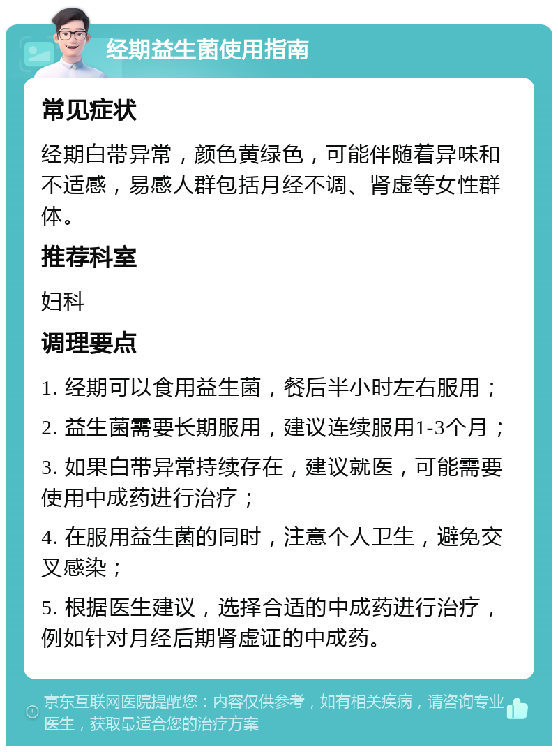 经期益生菌使用指南 常见症状 经期白带异常，颜色黄绿色，可能伴随着异味和不适感，易感人群包括月经不调、肾虚等女性群体。 推荐科室 妇科 调理要点 1. 经期可以食用益生菌，餐后半小时左右服用； 2. 益生菌需要长期服用，建议连续服用1-3个月； 3. 如果白带异常持续存在，建议就医，可能需要使用中成药进行治疗； 4. 在服用益生菌的同时，注意个人卫生，避免交叉感染； 5. 根据医生建议，选择合适的中成药进行治疗，例如针对月经后期肾虚证的中成药。