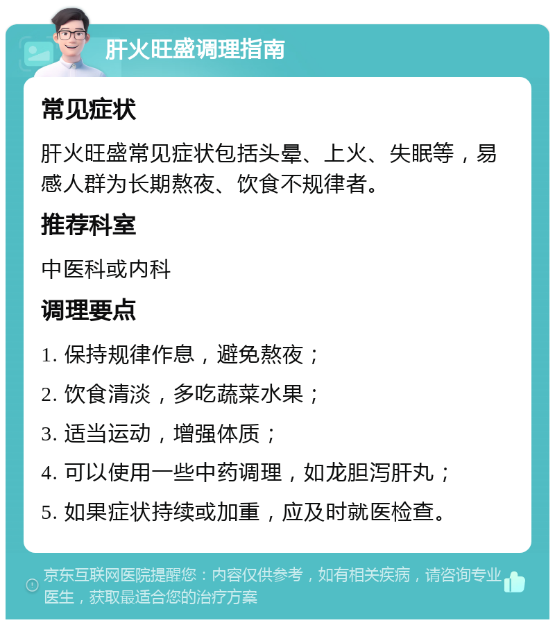 肝火旺盛调理指南 常见症状 肝火旺盛常见症状包括头晕、上火、失眠等，易感人群为长期熬夜、饮食不规律者。 推荐科室 中医科或内科 调理要点 1. 保持规律作息，避免熬夜； 2. 饮食清淡，多吃蔬菜水果； 3. 适当运动，增强体质； 4. 可以使用一些中药调理，如龙胆泻肝丸； 5. 如果症状持续或加重，应及时就医检查。