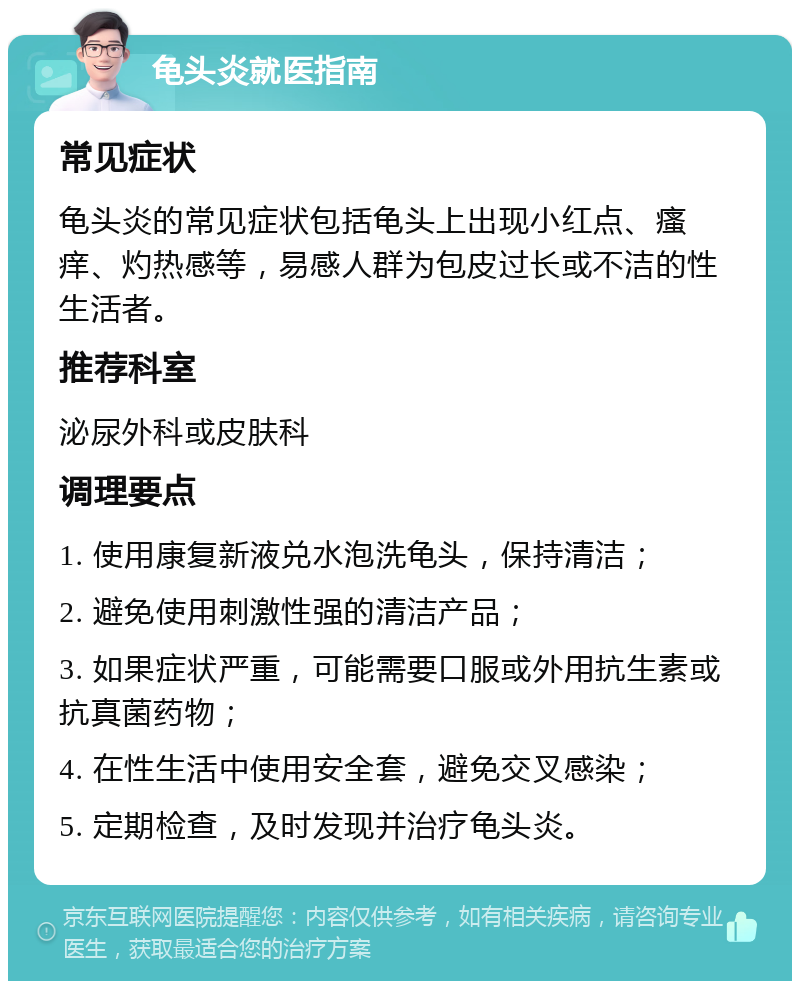 龟头炎就医指南 常见症状 龟头炎的常见症状包括龟头上出现小红点、瘙痒、灼热感等，易感人群为包皮过长或不洁的性生活者。 推荐科室 泌尿外科或皮肤科 调理要点 1. 使用康复新液兑水泡洗龟头，保持清洁； 2. 避免使用刺激性强的清洁产品； 3. 如果症状严重，可能需要口服或外用抗生素或抗真菌药物； 4. 在性生活中使用安全套，避免交叉感染； 5. 定期检查，及时发现并治疗龟头炎。