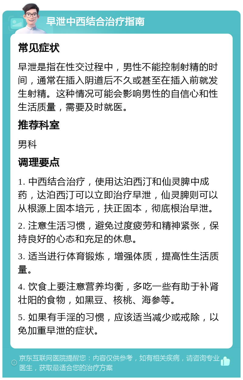 早泄中西结合治疗指南 常见症状 早泄是指在性交过程中，男性不能控制射精的时间，通常在插入阴道后不久或甚至在插入前就发生射精。这种情况可能会影响男性的自信心和性生活质量，需要及时就医。 推荐科室 男科 调理要点 1. 中西结合治疗，使用达泊西汀和仙灵脾中成药，达泊西汀可以立即治疗早泄，仙灵脾则可以从根源上固本培元，扶正固本，彻底根治早泄。 2. 注意生活习惯，避免过度疲劳和精神紧张，保持良好的心态和充足的休息。 3. 适当进行体育锻炼，增强体质，提高性生活质量。 4. 饮食上要注意营养均衡，多吃一些有助于补肾壮阳的食物，如黑豆、核桃、海参等。 5. 如果有手淫的习惯，应该适当减少或戒除，以免加重早泄的症状。