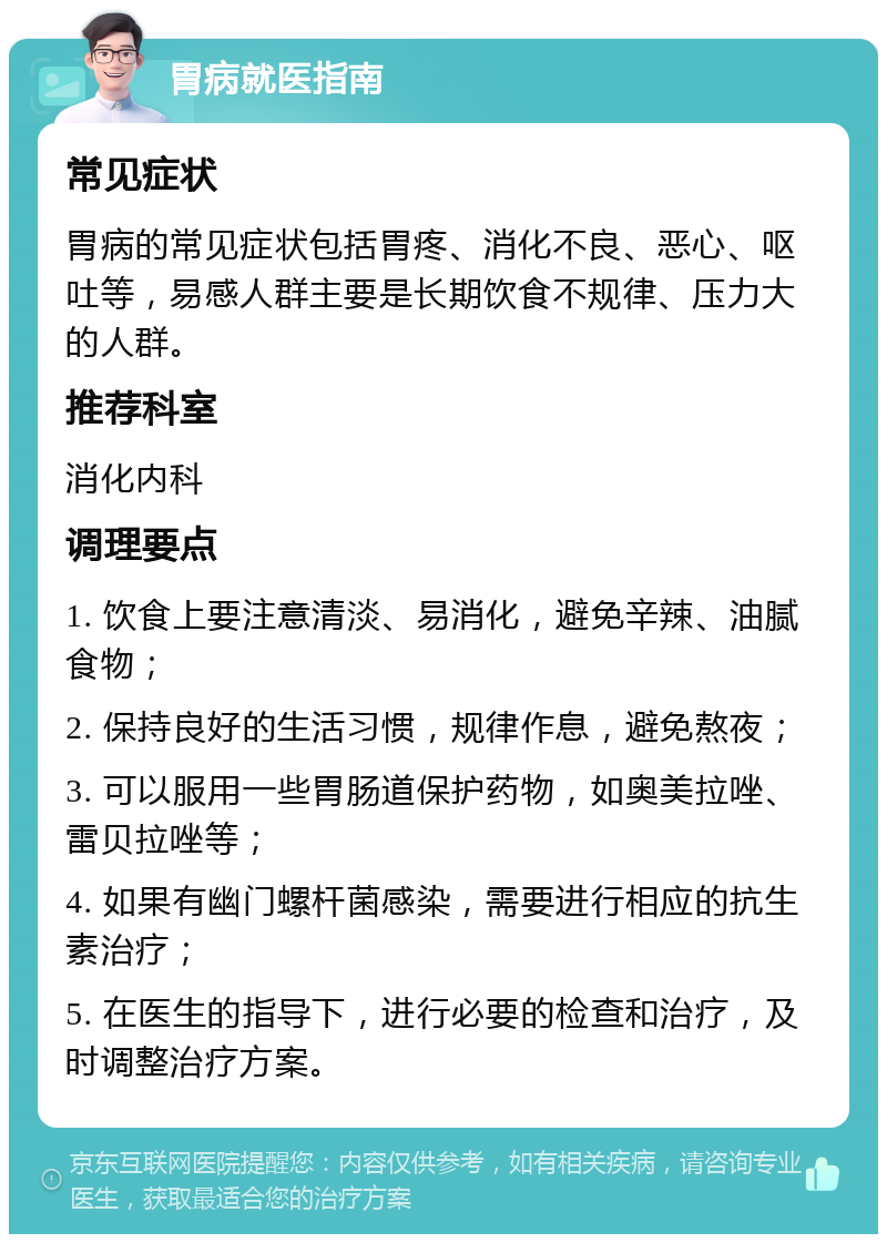 胃病就医指南 常见症状 胃病的常见症状包括胃疼、消化不良、恶心、呕吐等，易感人群主要是长期饮食不规律、压力大的人群。 推荐科室 消化内科 调理要点 1. 饮食上要注意清淡、易消化，避免辛辣、油腻食物； 2. 保持良好的生活习惯，规律作息，避免熬夜； 3. 可以服用一些胃肠道保护药物，如奥美拉唑、雷贝拉唑等； 4. 如果有幽门螺杆菌感染，需要进行相应的抗生素治疗； 5. 在医生的指导下，进行必要的检查和治疗，及时调整治疗方案。