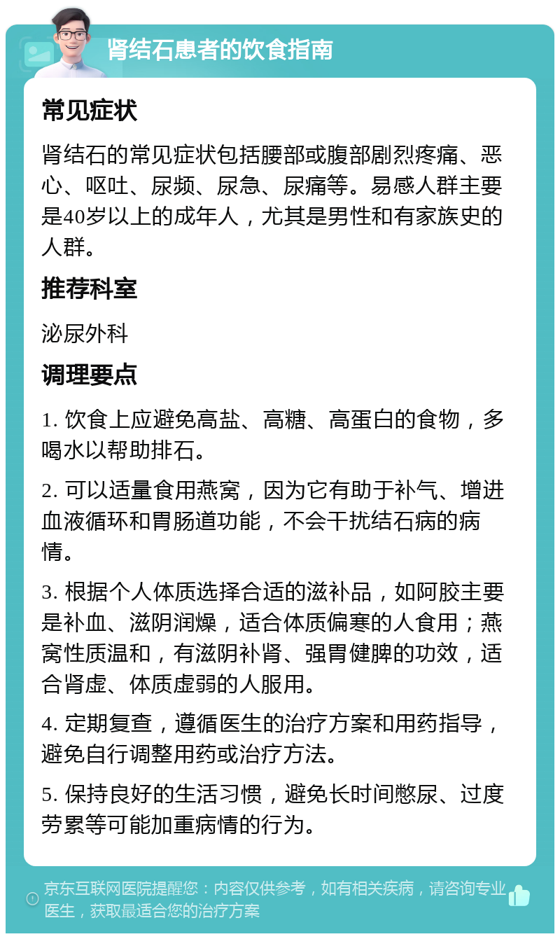 肾结石患者的饮食指南 常见症状 肾结石的常见症状包括腰部或腹部剧烈疼痛、恶心、呕吐、尿频、尿急、尿痛等。易感人群主要是40岁以上的成年人，尤其是男性和有家族史的人群。 推荐科室 泌尿外科 调理要点 1. 饮食上应避免高盐、高糖、高蛋白的食物，多喝水以帮助排石。 2. 可以适量食用燕窝，因为它有助于补气、增进血液循环和胃肠道功能，不会干扰结石病的病情。 3. 根据个人体质选择合适的滋补品，如阿胶主要是补血、滋阴润燥，适合体质偏寒的人食用；燕窝性质温和，有滋阴补肾、强胃健脾的功效，适合肾虚、体质虚弱的人服用。 4. 定期复查，遵循医生的治疗方案和用药指导，避免自行调整用药或治疗方法。 5. 保持良好的生活习惯，避免长时间憋尿、过度劳累等可能加重病情的行为。