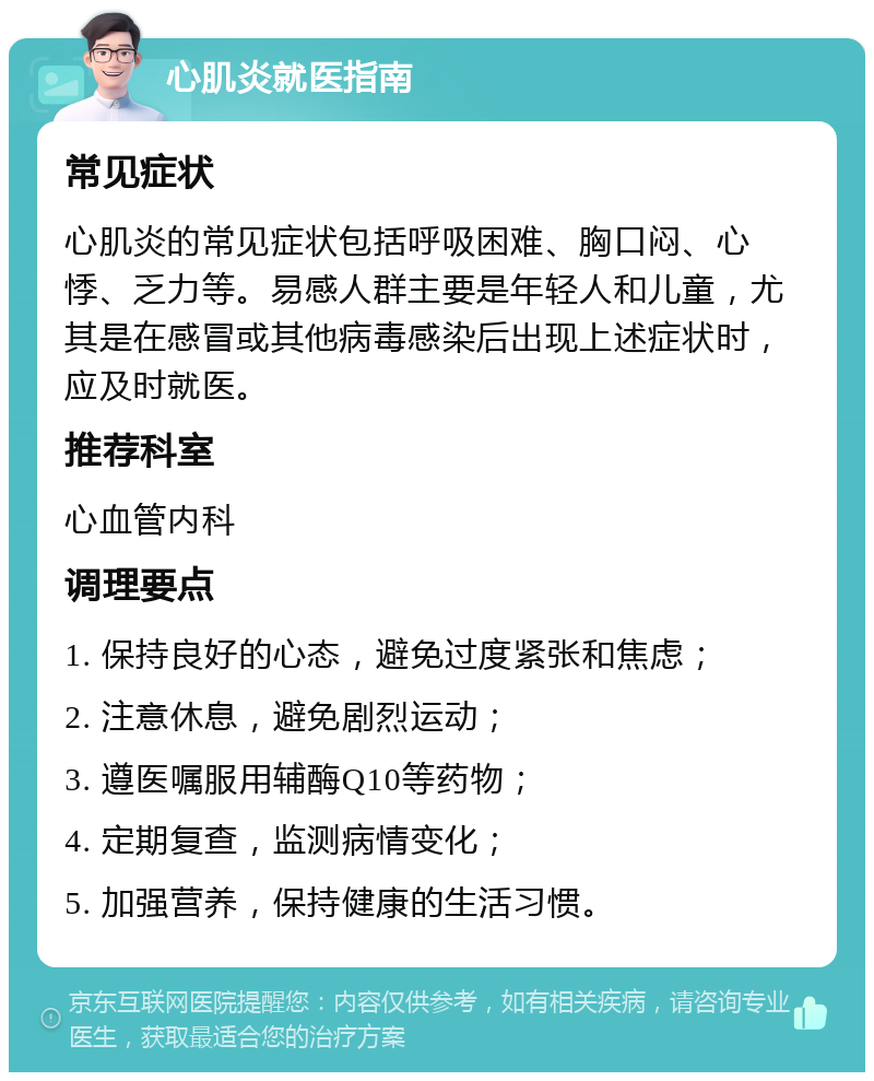 心肌炎就医指南 常见症状 心肌炎的常见症状包括呼吸困难、胸口闷、心悸、乏力等。易感人群主要是年轻人和儿童，尤其是在感冒或其他病毒感染后出现上述症状时，应及时就医。 推荐科室 心血管内科 调理要点 1. 保持良好的心态，避免过度紧张和焦虑； 2. 注意休息，避免剧烈运动； 3. 遵医嘱服用辅酶Q10等药物； 4. 定期复查，监测病情变化； 5. 加强营养，保持健康的生活习惯。