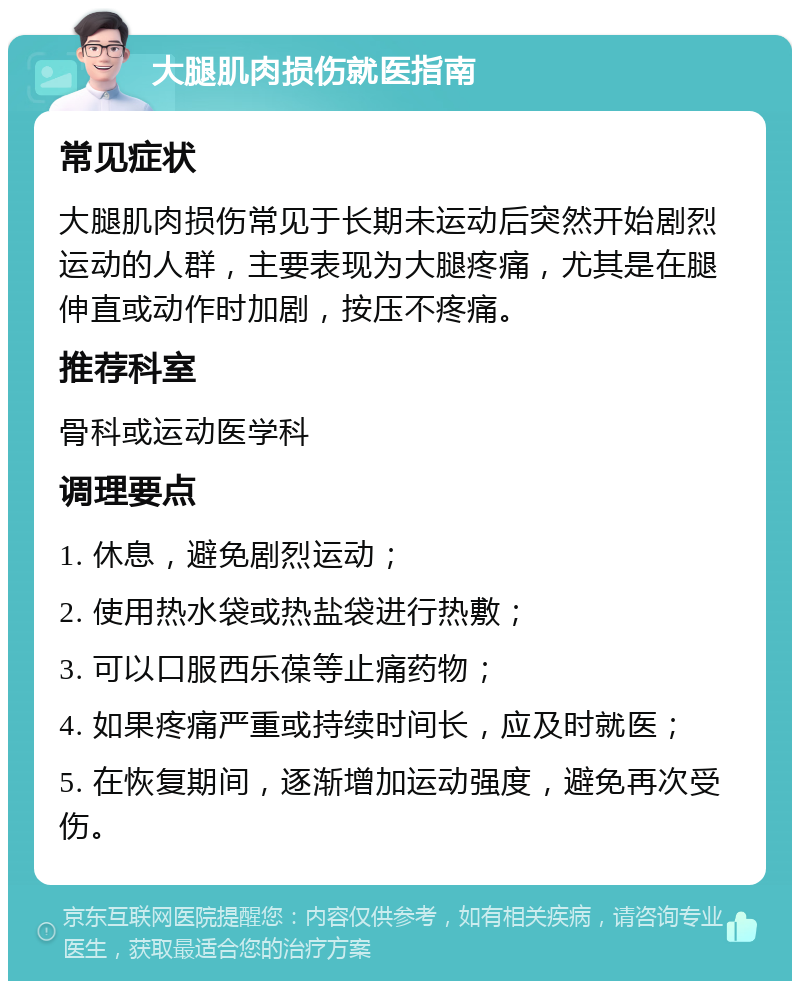 大腿肌肉损伤就医指南 常见症状 大腿肌肉损伤常见于长期未运动后突然开始剧烈运动的人群，主要表现为大腿疼痛，尤其是在腿伸直或动作时加剧，按压不疼痛。 推荐科室 骨科或运动医学科 调理要点 1. 休息，避免剧烈运动； 2. 使用热水袋或热盐袋进行热敷； 3. 可以口服西乐葆等止痛药物； 4. 如果疼痛严重或持续时间长，应及时就医； 5. 在恢复期间，逐渐增加运动强度，避免再次受伤。