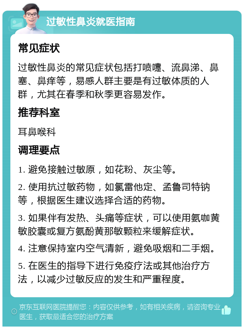 过敏性鼻炎就医指南 常见症状 过敏性鼻炎的常见症状包括打喷嚏、流鼻涕、鼻塞、鼻痒等，易感人群主要是有过敏体质的人群，尤其在春季和秋季更容易发作。 推荐科室 耳鼻喉科 调理要点 1. 避免接触过敏原，如花粉、灰尘等。 2. 使用抗过敏药物，如氯雷他定、孟鲁司特钠等，根据医生建议选择合适的药物。 3. 如果伴有发热、头痛等症状，可以使用氨咖黄敏胶囊或复方氨酚黄那敏颗粒来缓解症状。 4. 注意保持室内空气清新，避免吸烟和二手烟。 5. 在医生的指导下进行免疫疗法或其他治疗方法，以减少过敏反应的发生和严重程度。