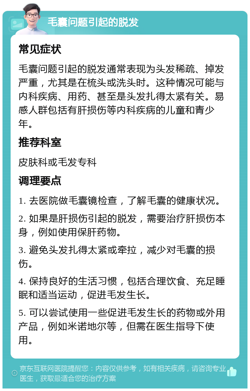 毛囊问题引起的脱发 常见症状 毛囊问题引起的脱发通常表现为头发稀疏、掉发严重，尤其是在梳头或洗头时。这种情况可能与内科疾病、用药、甚至是头发扎得太紧有关。易感人群包括有肝损伤等内科疾病的儿童和青少年。 推荐科室 皮肤科或毛发专科 调理要点 1. 去医院做毛囊镜检查，了解毛囊的健康状况。 2. 如果是肝损伤引起的脱发，需要治疗肝损伤本身，例如使用保肝药物。 3. 避免头发扎得太紧或牵拉，减少对毛囊的损伤。 4. 保持良好的生活习惯，包括合理饮食、充足睡眠和适当运动，促进毛发生长。 5. 可以尝试使用一些促进毛发生长的药物或外用产品，例如米诺地尔等，但需在医生指导下使用。