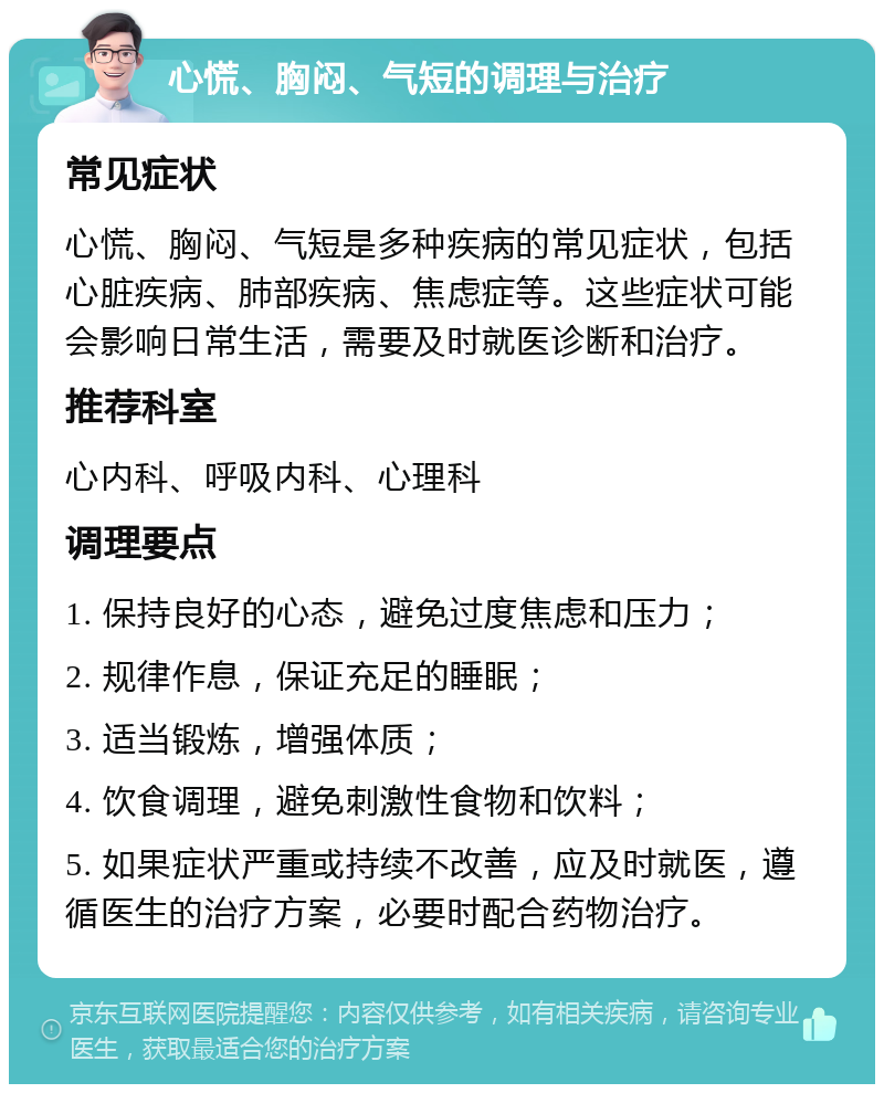 心慌、胸闷、气短的调理与治疗 常见症状 心慌、胸闷、气短是多种疾病的常见症状，包括心脏疾病、肺部疾病、焦虑症等。这些症状可能会影响日常生活，需要及时就医诊断和治疗。 推荐科室 心内科、呼吸内科、心理科 调理要点 1. 保持良好的心态，避免过度焦虑和压力； 2. 规律作息，保证充足的睡眠； 3. 适当锻炼，增强体质； 4. 饮食调理，避免刺激性食物和饮料； 5. 如果症状严重或持续不改善，应及时就医，遵循医生的治疗方案，必要时配合药物治疗。