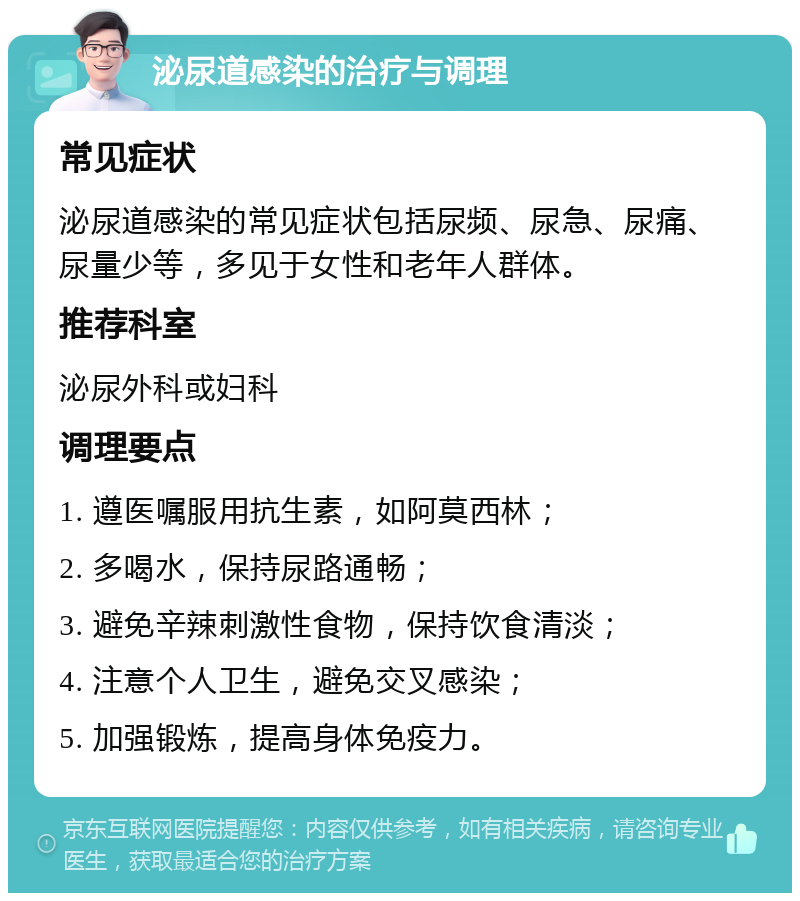 泌尿道感染的治疗与调理 常见症状 泌尿道感染的常见症状包括尿频、尿急、尿痛、尿量少等，多见于女性和老年人群体。 推荐科室 泌尿外科或妇科 调理要点 1. 遵医嘱服用抗生素，如阿莫西林； 2. 多喝水，保持尿路通畅； 3. 避免辛辣刺激性食物，保持饮食清淡； 4. 注意个人卫生，避免交叉感染； 5. 加强锻炼，提高身体免疫力。