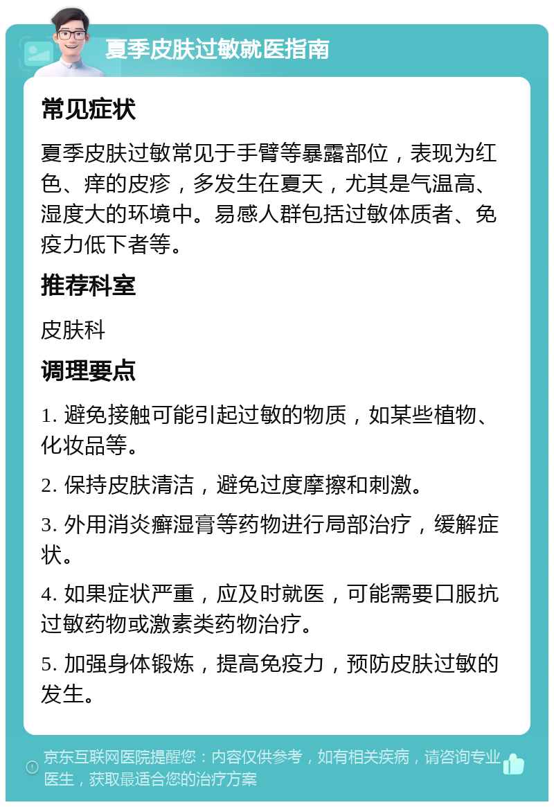 夏季皮肤过敏就医指南 常见症状 夏季皮肤过敏常见于手臂等暴露部位，表现为红色、痒的皮疹，多发生在夏天，尤其是气温高、湿度大的环境中。易感人群包括过敏体质者、免疫力低下者等。 推荐科室 皮肤科 调理要点 1. 避免接触可能引起过敏的物质，如某些植物、化妆品等。 2. 保持皮肤清洁，避免过度摩擦和刺激。 3. 外用消炎癣湿膏等药物进行局部治疗，缓解症状。 4. 如果症状严重，应及时就医，可能需要口服抗过敏药物或激素类药物治疗。 5. 加强身体锻炼，提高免疫力，预防皮肤过敏的发生。