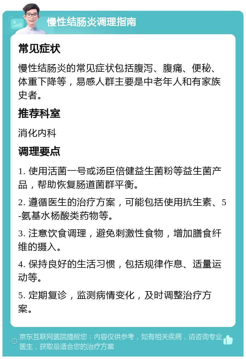 慢性结肠炎调理指南 常见症状 慢性结肠炎的常见症状包括腹泻、腹痛、便秘、体重下降等，易感人群主要是中老年人和有家族史者。 推荐科室 消化内科 调理要点 1. 使用活菌一号或汤臣倍健益生菌粉等益生菌产品，帮助恢复肠道菌群平衡。 2. 遵循医生的治疗方案，可能包括使用抗生素、5-氨基水杨酸类药物等。 3. 注意饮食调理，避免刺激性食物，增加膳食纤维的摄入。 4. 保持良好的生活习惯，包括规律作息、适量运动等。 5. 定期复诊，监测病情变化，及时调整治疗方案。