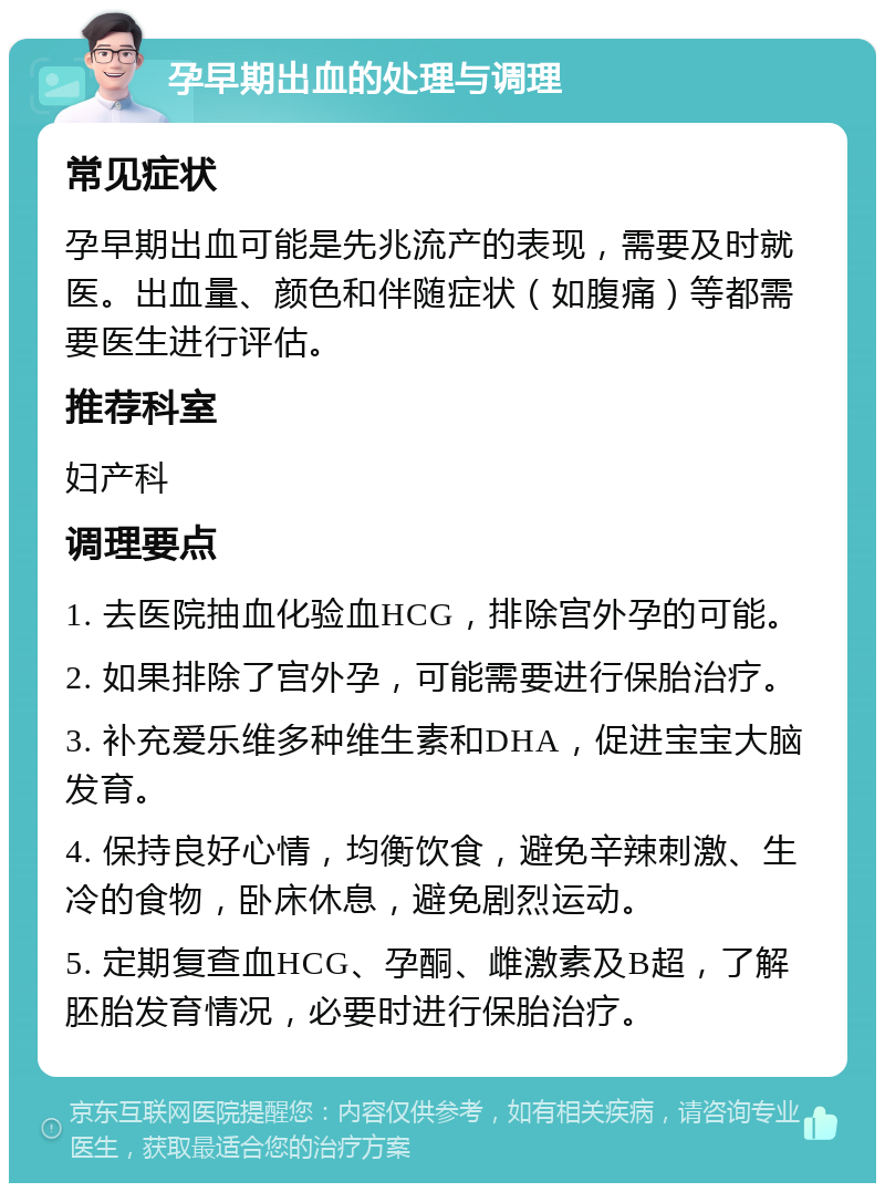 孕早期出血的处理与调理 常见症状 孕早期出血可能是先兆流产的表现，需要及时就医。出血量、颜色和伴随症状（如腹痛）等都需要医生进行评估。 推荐科室 妇产科 调理要点 1. 去医院抽血化验血HCG，排除宫外孕的可能。 2. 如果排除了宫外孕，可能需要进行保胎治疗。 3. 补充爱乐维多种维生素和DHA，促进宝宝大脑发育。 4. 保持良好心情，均衡饮食，避免辛辣刺激、生冷的食物，卧床休息，避免剧烈运动。 5. 定期复查血HCG、孕酮、雌激素及B超，了解胚胎发育情况，必要时进行保胎治疗。