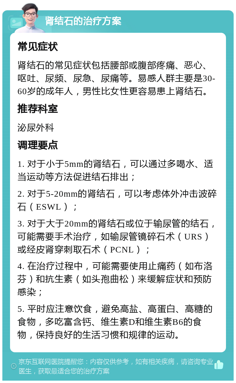 肾结石的治疗方案 常见症状 肾结石的常见症状包括腰部或腹部疼痛、恶心、呕吐、尿频、尿急、尿痛等。易感人群主要是30-60岁的成年人，男性比女性更容易患上肾结石。 推荐科室 泌尿外科 调理要点 1. 对于小于5mm的肾结石，可以通过多喝水、适当运动等方法促进结石排出； 2. 对于5-20mm的肾结石，可以考虑体外冲击波碎石（ESWL）； 3. 对于大于20mm的肾结石或位于输尿管的结石，可能需要手术治疗，如输尿管镜碎石术（URS）或经皮肾穿刺取石术（PCNL）； 4. 在治疗过程中，可能需要使用止痛药（如布洛芬）和抗生素（如头孢曲松）来缓解症状和预防感染； 5. 平时应注意饮食，避免高盐、高蛋白、高糖的食物，多吃富含钙、维生素D和维生素B6的食物，保持良好的生活习惯和规律的运动。