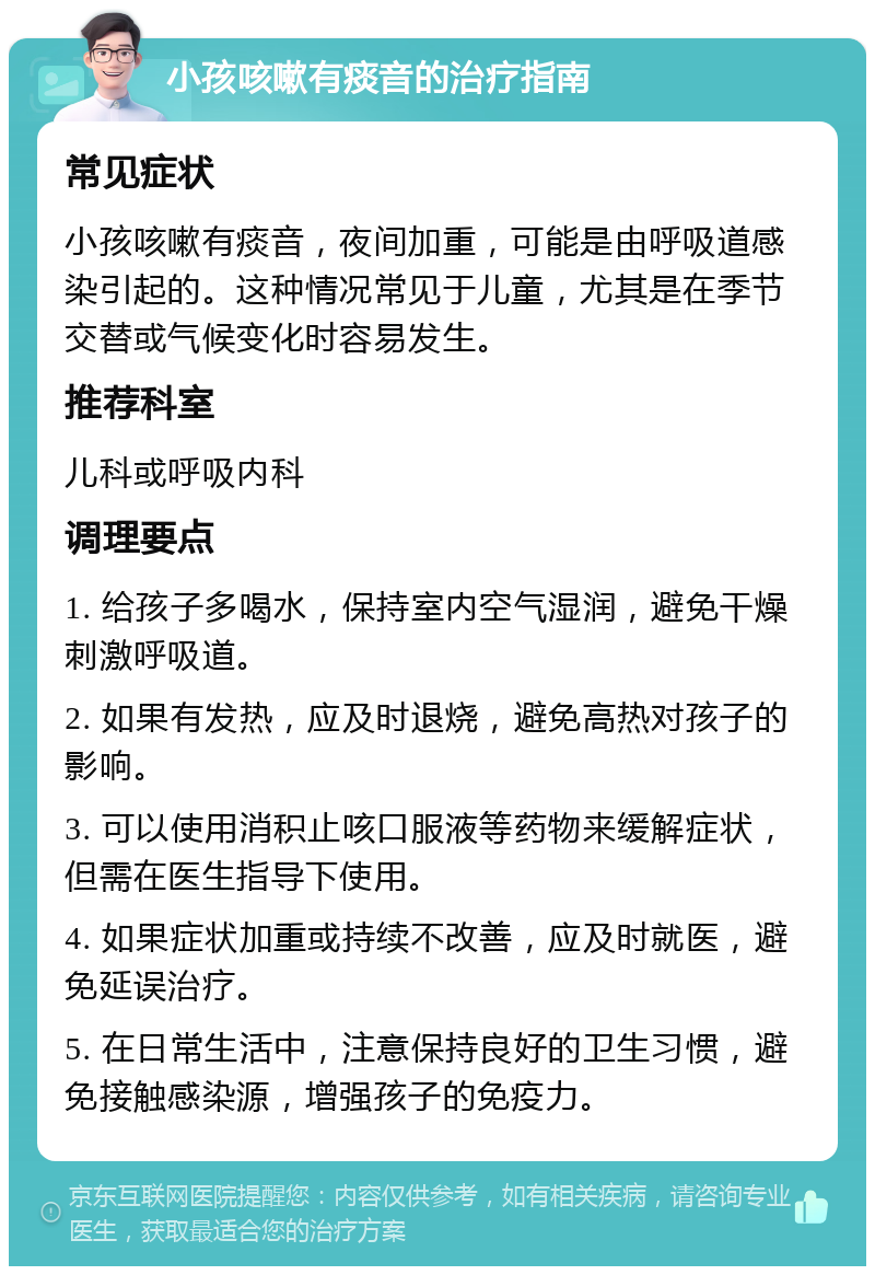 小孩咳嗽有痰音的治疗指南 常见症状 小孩咳嗽有痰音，夜间加重，可能是由呼吸道感染引起的。这种情况常见于儿童，尤其是在季节交替或气候变化时容易发生。 推荐科室 儿科或呼吸内科 调理要点 1. 给孩子多喝水，保持室内空气湿润，避免干燥刺激呼吸道。 2. 如果有发热，应及时退烧，避免高热对孩子的影响。 3. 可以使用消积止咳口服液等药物来缓解症状，但需在医生指导下使用。 4. 如果症状加重或持续不改善，应及时就医，避免延误治疗。 5. 在日常生活中，注意保持良好的卫生习惯，避免接触感染源，增强孩子的免疫力。