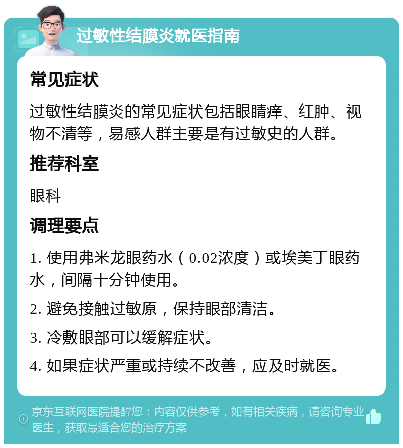 过敏性结膜炎就医指南 常见症状 过敏性结膜炎的常见症状包括眼睛痒、红肿、视物不清等，易感人群主要是有过敏史的人群。 推荐科室 眼科 调理要点 1. 使用弗米龙眼药水（0.02浓度）或埃美丁眼药水，间隔十分钟使用。 2. 避免接触过敏原，保持眼部清洁。 3. 冷敷眼部可以缓解症状。 4. 如果症状严重或持续不改善，应及时就医。