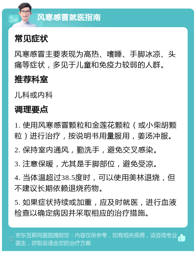 风寒感冒就医指南 常见症状 风寒感冒主要表现为高热、嗜睡、手脚冰凉、头痛等症状，多见于儿童和免疫力较弱的人群。 推荐科室 儿科或内科 调理要点 1. 使用风寒感冒颗粒和金莲花颗粒（或小柴胡颗粒）进行治疗，按说明书用量服用，姜汤冲服。 2. 保持室内通风，勤洗手，避免交叉感染。 3. 注意保暖，尤其是手脚部位，避免受凉。 4. 当体温超过38.5度时，可以使用美林退烧，但不建议长期依赖退烧药物。 5. 如果症状持续或加重，应及时就医，进行血液检查以确定病因并采取相应的治疗措施。