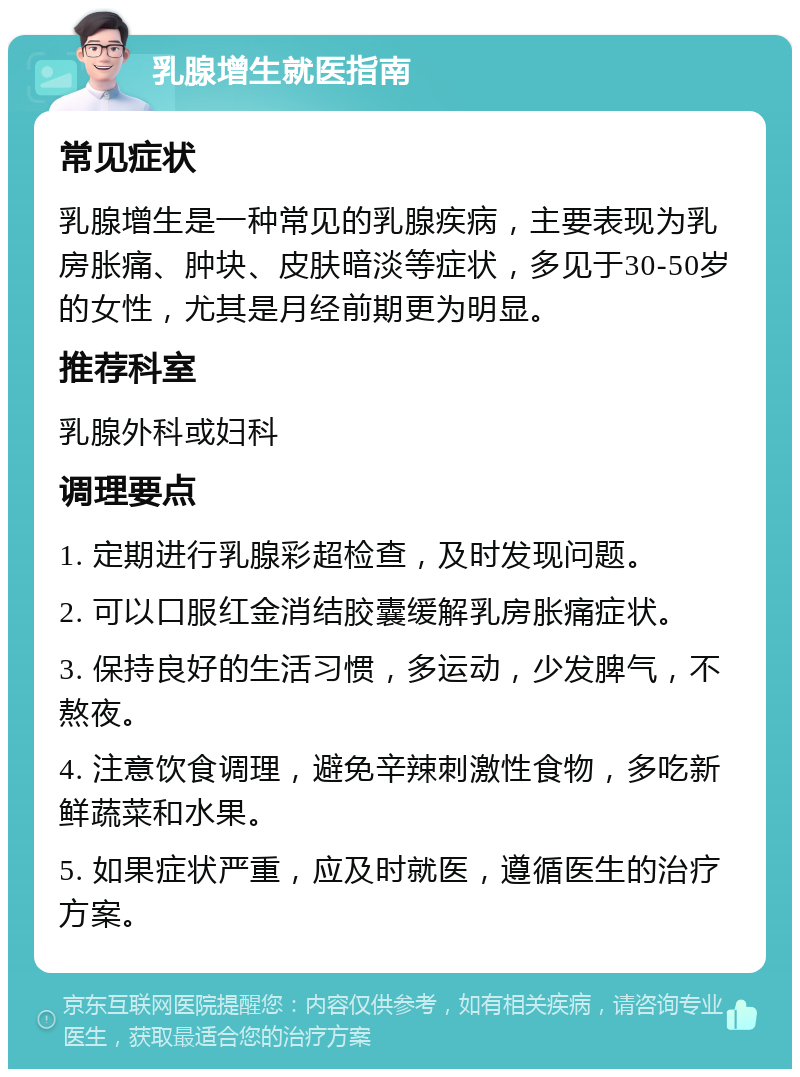 乳腺增生就医指南 常见症状 乳腺增生是一种常见的乳腺疾病，主要表现为乳房胀痛、肿块、皮肤暗淡等症状，多见于30-50岁的女性，尤其是月经前期更为明显。 推荐科室 乳腺外科或妇科 调理要点 1. 定期进行乳腺彩超检查，及时发现问题。 2. 可以口服红金消结胶囊缓解乳房胀痛症状。 3. 保持良好的生活习惯，多运动，少发脾气，不熬夜。 4. 注意饮食调理，避免辛辣刺激性食物，多吃新鲜蔬菜和水果。 5. 如果症状严重，应及时就医，遵循医生的治疗方案。