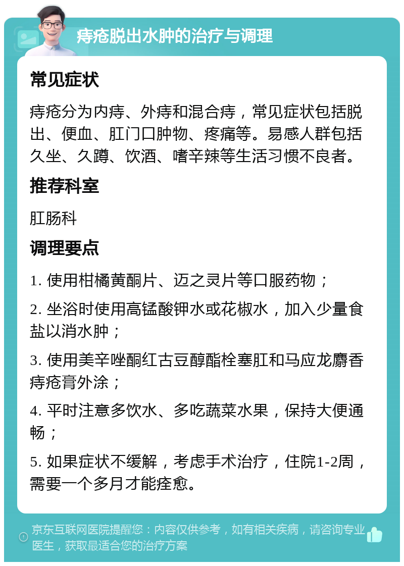 痔疮脱出水肿的治疗与调理 常见症状 痔疮分为内痔、外痔和混合痔，常见症状包括脱出、便血、肛门口肿物、疼痛等。易感人群包括久坐、久蹲、饮酒、嗜辛辣等生活习惯不良者。 推荐科室 肛肠科 调理要点 1. 使用柑橘黄酮片、迈之灵片等口服药物； 2. 坐浴时使用高锰酸钾水或花椒水，加入少量食盐以消水肿； 3. 使用美辛唑酮红古豆醇酯栓塞肛和马应龙麝香痔疮膏外涂； 4. 平时注意多饮水、多吃蔬菜水果，保持大便通畅； 5. 如果症状不缓解，考虑手术治疗，住院1-2周，需要一个多月才能痊愈。