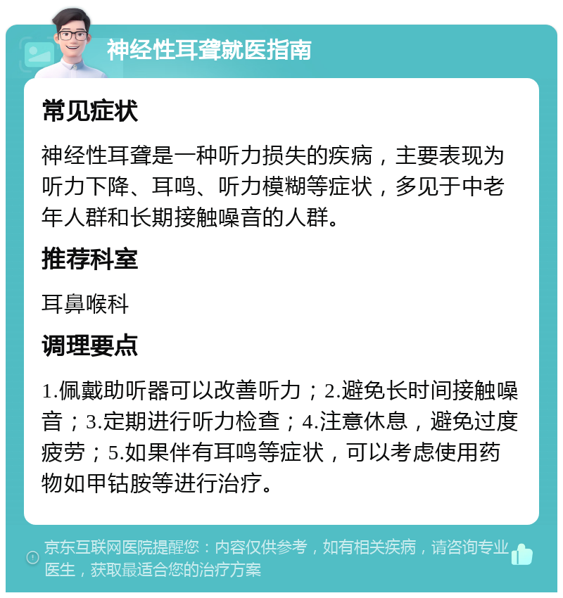 神经性耳聋就医指南 常见症状 神经性耳聋是一种听力损失的疾病，主要表现为听力下降、耳鸣、听力模糊等症状，多见于中老年人群和长期接触噪音的人群。 推荐科室 耳鼻喉科 调理要点 1.佩戴助听器可以改善听力；2.避免长时间接触噪音；3.定期进行听力检查；4.注意休息，避免过度疲劳；5.如果伴有耳鸣等症状，可以考虑使用药物如甲钴胺等进行治疗。