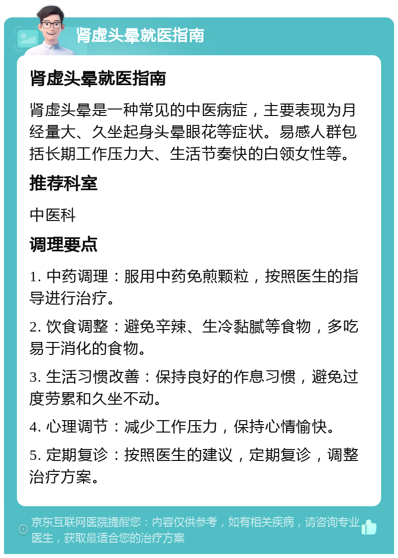 肾虚头晕就医指南 肾虚头晕就医指南 肾虚头晕是一种常见的中医病症，主要表现为月经量大、久坐起身头晕眼花等症状。易感人群包括长期工作压力大、生活节奏快的白领女性等。 推荐科室 中医科 调理要点 1. 中药调理：服用中药免煎颗粒，按照医生的指导进行治疗。 2. 饮食调整：避免辛辣、生冷黏腻等食物，多吃易于消化的食物。 3. 生活习惯改善：保持良好的作息习惯，避免过度劳累和久坐不动。 4. 心理调节：减少工作压力，保持心情愉快。 5. 定期复诊：按照医生的建议，定期复诊，调整治疗方案。