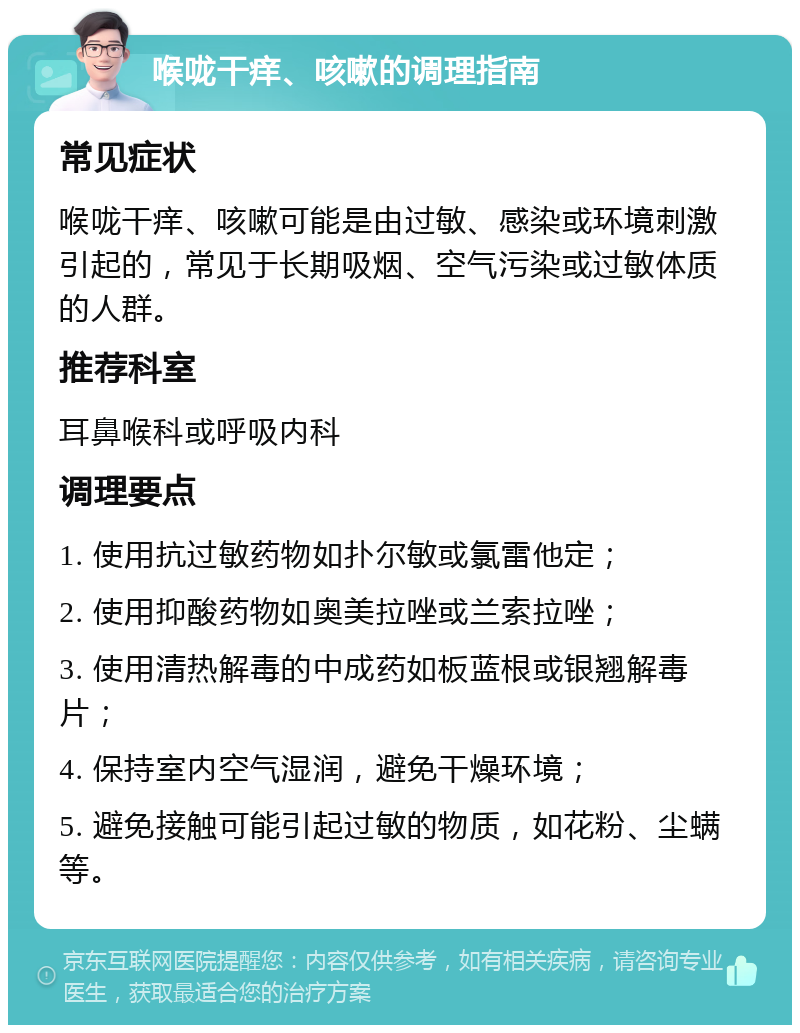 喉咙干痒、咳嗽的调理指南 常见症状 喉咙干痒、咳嗽可能是由过敏、感染或环境刺激引起的，常见于长期吸烟、空气污染或过敏体质的人群。 推荐科室 耳鼻喉科或呼吸内科 调理要点 1. 使用抗过敏药物如扑尔敏或氯雷他定； 2. 使用抑酸药物如奥美拉唑或兰索拉唑； 3. 使用清热解毒的中成药如板蓝根或银翘解毒片； 4. 保持室内空气湿润，避免干燥环境； 5. 避免接触可能引起过敏的物质，如花粉、尘螨等。