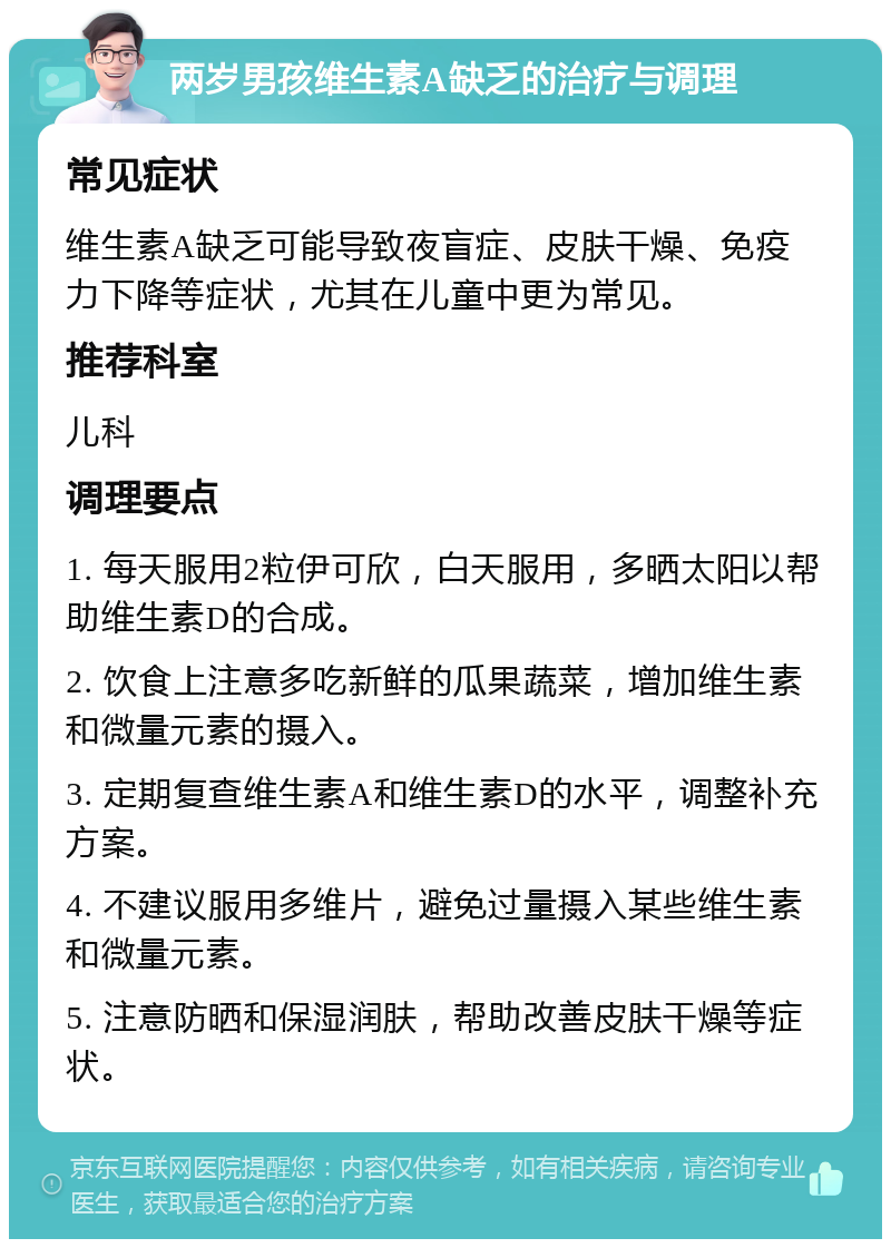 两岁男孩维生素A缺乏的治疗与调理 常见症状 维生素A缺乏可能导致夜盲症、皮肤干燥、免疫力下降等症状，尤其在儿童中更为常见。 推荐科室 儿科 调理要点 1. 每天服用2粒伊可欣，白天服用，多晒太阳以帮助维生素D的合成。 2. 饮食上注意多吃新鲜的瓜果蔬菜，增加维生素和微量元素的摄入。 3. 定期复查维生素A和维生素D的水平，调整补充方案。 4. 不建议服用多维片，避免过量摄入某些维生素和微量元素。 5. 注意防晒和保湿润肤，帮助改善皮肤干燥等症状。