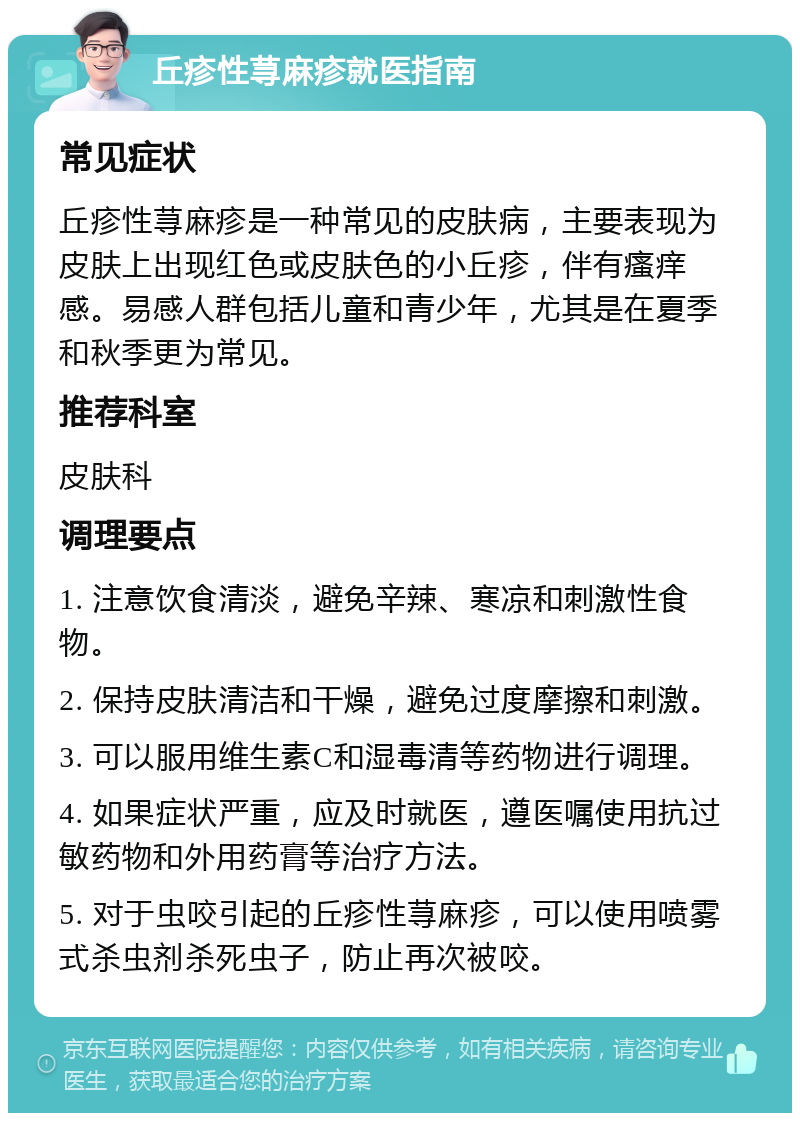 丘疹性荨麻疹就医指南 常见症状 丘疹性荨麻疹是一种常见的皮肤病，主要表现为皮肤上出现红色或皮肤色的小丘疹，伴有瘙痒感。易感人群包括儿童和青少年，尤其是在夏季和秋季更为常见。 推荐科室 皮肤科 调理要点 1. 注意饮食清淡，避免辛辣、寒凉和刺激性食物。 2. 保持皮肤清洁和干燥，避免过度摩擦和刺激。 3. 可以服用维生素C和湿毒清等药物进行调理。 4. 如果症状严重，应及时就医，遵医嘱使用抗过敏药物和外用药膏等治疗方法。 5. 对于虫咬引起的丘疹性荨麻疹，可以使用喷雾式杀虫剂杀死虫子，防止再次被咬。