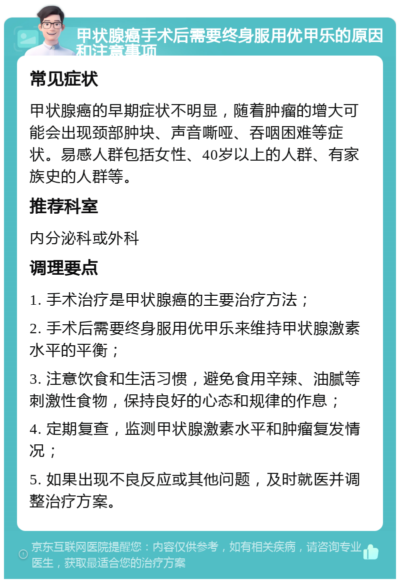 甲状腺癌手术后需要终身服用优甲乐的原因和注意事项 常见症状 甲状腺癌的早期症状不明显，随着肿瘤的增大可能会出现颈部肿块、声音嘶哑、吞咽困难等症状。易感人群包括女性、40岁以上的人群、有家族史的人群等。 推荐科室 内分泌科或外科 调理要点 1. 手术治疗是甲状腺癌的主要治疗方法； 2. 手术后需要终身服用优甲乐来维持甲状腺激素水平的平衡； 3. 注意饮食和生活习惯，避免食用辛辣、油腻等刺激性食物，保持良好的心态和规律的作息； 4. 定期复查，监测甲状腺激素水平和肿瘤复发情况； 5. 如果出现不良反应或其他问题，及时就医并调整治疗方案。