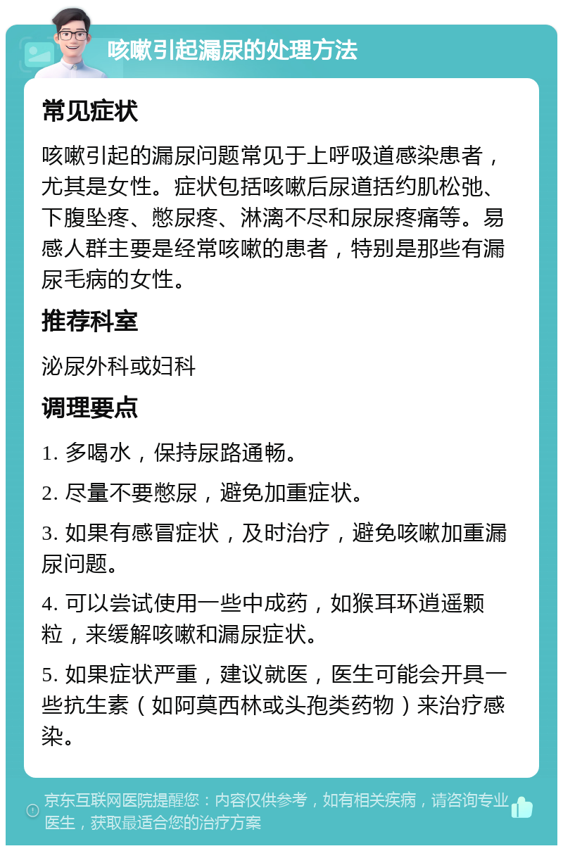 咳嗽引起漏尿的处理方法 常见症状 咳嗽引起的漏尿问题常见于上呼吸道感染患者，尤其是女性。症状包括咳嗽后尿道括约肌松弛、下腹坠疼、憋尿疼、淋漓不尽和尿尿疼痛等。易感人群主要是经常咳嗽的患者，特别是那些有漏尿毛病的女性。 推荐科室 泌尿外科或妇科 调理要点 1. 多喝水，保持尿路通畅。 2. 尽量不要憋尿，避免加重症状。 3. 如果有感冒症状，及时治疗，避免咳嗽加重漏尿问题。 4. 可以尝试使用一些中成药，如猴耳环逍遥颗粒，来缓解咳嗽和漏尿症状。 5. 如果症状严重，建议就医，医生可能会开具一些抗生素（如阿莫西林或头孢类药物）来治疗感染。