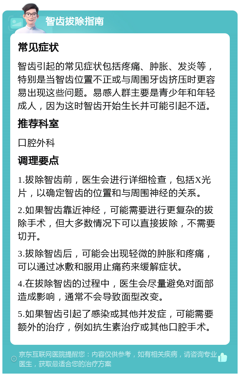 智齿拔除指南 常见症状 智齿引起的常见症状包括疼痛、肿胀、发炎等，特别是当智齿位置不正或与周围牙齿挤压时更容易出现这些问题。易感人群主要是青少年和年轻成人，因为这时智齿开始生长并可能引起不适。 推荐科室 口腔外科 调理要点 1.拔除智齿前，医生会进行详细检查，包括X光片，以确定智齿的位置和与周围神经的关系。 2.如果智齿靠近神经，可能需要进行更复杂的拔除手术，但大多数情况下可以直接拔除，不需要切开。 3.拔除智齿后，可能会出现轻微的肿胀和疼痛，可以通过冰敷和服用止痛药来缓解症状。 4.在拔除智齿的过程中，医生会尽量避免对面部造成影响，通常不会导致面型改变。 5.如果智齿引起了感染或其他并发症，可能需要额外的治疗，例如抗生素治疗或其他口腔手术。