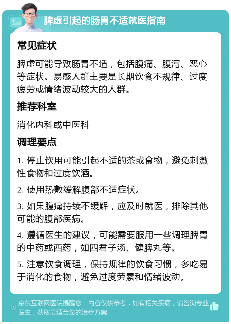 脾虚引起的肠胃不适就医指南 常见症状 脾虚可能导致肠胃不适，包括腹痛、腹泻、恶心等症状。易感人群主要是长期饮食不规律、过度疲劳或情绪波动较大的人群。 推荐科室 消化内科或中医科 调理要点 1. 停止饮用可能引起不适的茶或食物，避免刺激性食物和过度饮酒。 2. 使用热敷缓解腹部不适症状。 3. 如果腹痛持续不缓解，应及时就医，排除其他可能的腹部疾病。 4. 遵循医生的建议，可能需要服用一些调理脾胃的中药或西药，如四君子汤、健脾丸等。 5. 注意饮食调理，保持规律的饮食习惯，多吃易于消化的食物，避免过度劳累和情绪波动。