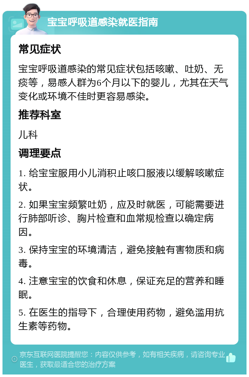 宝宝呼吸道感染就医指南 常见症状 宝宝呼吸道感染的常见症状包括咳嗽、吐奶、无痰等，易感人群为6个月以下的婴儿，尤其在天气变化或环境不佳时更容易感染。 推荐科室 儿科 调理要点 1. 给宝宝服用小儿消积止咳口服液以缓解咳嗽症状。 2. 如果宝宝频繁吐奶，应及时就医，可能需要进行肺部听诊、胸片检查和血常规检查以确定病因。 3. 保持宝宝的环境清洁，避免接触有害物质和病毒。 4. 注意宝宝的饮食和休息，保证充足的营养和睡眠。 5. 在医生的指导下，合理使用药物，避免滥用抗生素等药物。