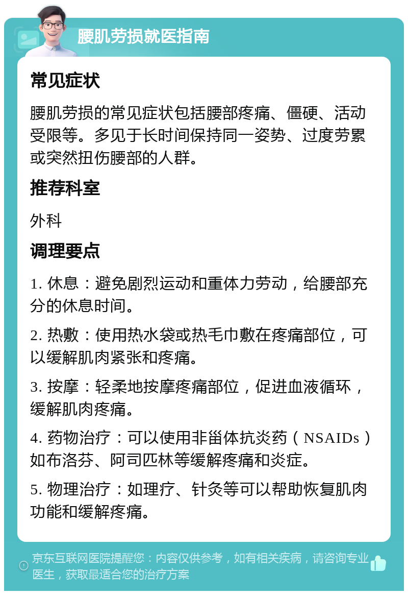 腰肌劳损就医指南 常见症状 腰肌劳损的常见症状包括腰部疼痛、僵硬、活动受限等。多见于长时间保持同一姿势、过度劳累或突然扭伤腰部的人群。 推荐科室 外科 调理要点 1. 休息：避免剧烈运动和重体力劳动，给腰部充分的休息时间。 2. 热敷：使用热水袋或热毛巾敷在疼痛部位，可以缓解肌肉紧张和疼痛。 3. 按摩：轻柔地按摩疼痛部位，促进血液循环，缓解肌肉疼痛。 4. 药物治疗：可以使用非甾体抗炎药（NSAIDs）如布洛芬、阿司匹林等缓解疼痛和炎症。 5. 物理治疗：如理疗、针灸等可以帮助恢复肌肉功能和缓解疼痛。