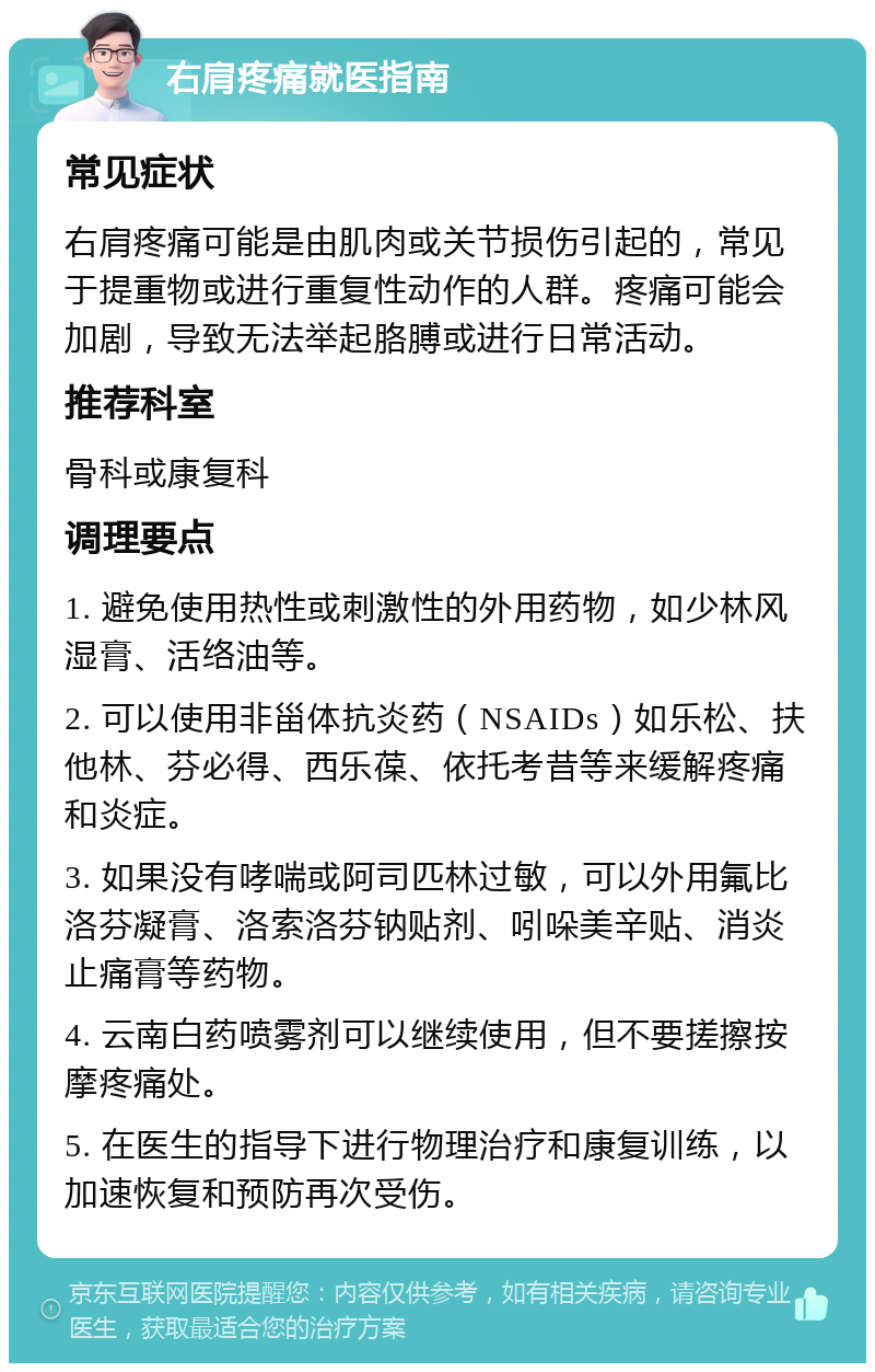 右肩疼痛就医指南 常见症状 右肩疼痛可能是由肌肉或关节损伤引起的，常见于提重物或进行重复性动作的人群。疼痛可能会加剧，导致无法举起胳膊或进行日常活动。 推荐科室 骨科或康复科 调理要点 1. 避免使用热性或刺激性的外用药物，如少林风湿膏、活络油等。 2. 可以使用非甾体抗炎药（NSAIDs）如乐松、扶他林、芬必得、西乐葆、依托考昔等来缓解疼痛和炎症。 3. 如果没有哮喘或阿司匹林过敏，可以外用氟比洛芬凝膏、洛索洛芬钠贴剂、吲哚美辛贴、消炎止痛膏等药物。 4. 云南白药喷雾剂可以继续使用，但不要搓擦按摩疼痛处。 5. 在医生的指导下进行物理治疗和康复训练，以加速恢复和预防再次受伤。