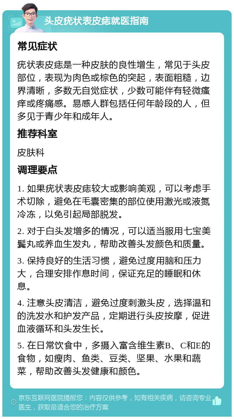 头皮疣状表皮痣就医指南 常见症状 疣状表皮痣是一种皮肤的良性增生，常见于头皮部位，表现为肉色或棕色的突起，表面粗糙，边界清晰，多数无自觉症状，少数可能伴有轻微瘙痒或疼痛感。易感人群包括任何年龄段的人，但多见于青少年和成年人。 推荐科室 皮肤科 调理要点 1. 如果疣状表皮痣较大或影响美观，可以考虑手术切除，避免在毛囊密集的部位使用激光或液氮冷冻，以免引起局部脱发。 2. 对于白头发增多的情况，可以适当服用七宝美鬓丸或养血生发丸，帮助改善头发颜色和质量。 3. 保持良好的生活习惯，避免过度用脑和压力大，合理安排作息时间，保证充足的睡眠和休息。 4. 注意头皮清洁，避免过度刺激头皮，选择温和的洗发水和护发产品，定期进行头皮按摩，促进血液循环和头发生长。 5. 在日常饮食中，多摄入富含维生素B、C和E的食物，如瘦肉、鱼类、豆类、坚果、水果和蔬菜，帮助改善头发健康和颜色。