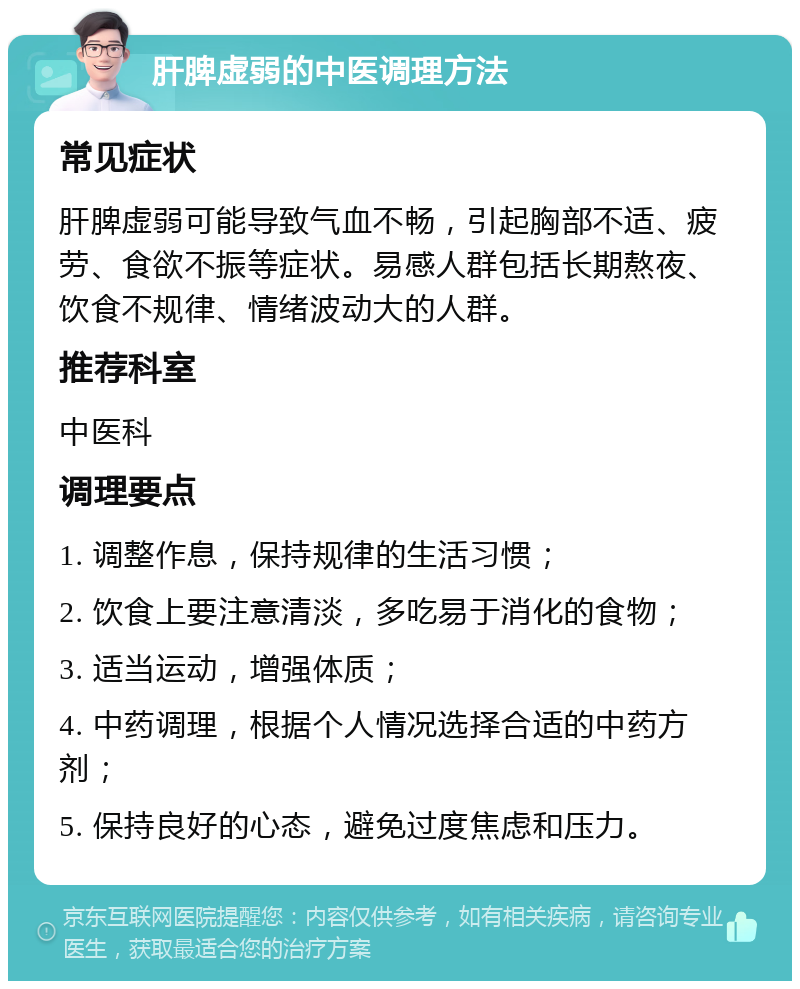 肝脾虚弱的中医调理方法 常见症状 肝脾虚弱可能导致气血不畅，引起胸部不适、疲劳、食欲不振等症状。易感人群包括长期熬夜、饮食不规律、情绪波动大的人群。 推荐科室 中医科 调理要点 1. 调整作息，保持规律的生活习惯； 2. 饮食上要注意清淡，多吃易于消化的食物； 3. 适当运动，增强体质； 4. 中药调理，根据个人情况选择合适的中药方剂； 5. 保持良好的心态，避免过度焦虑和压力。