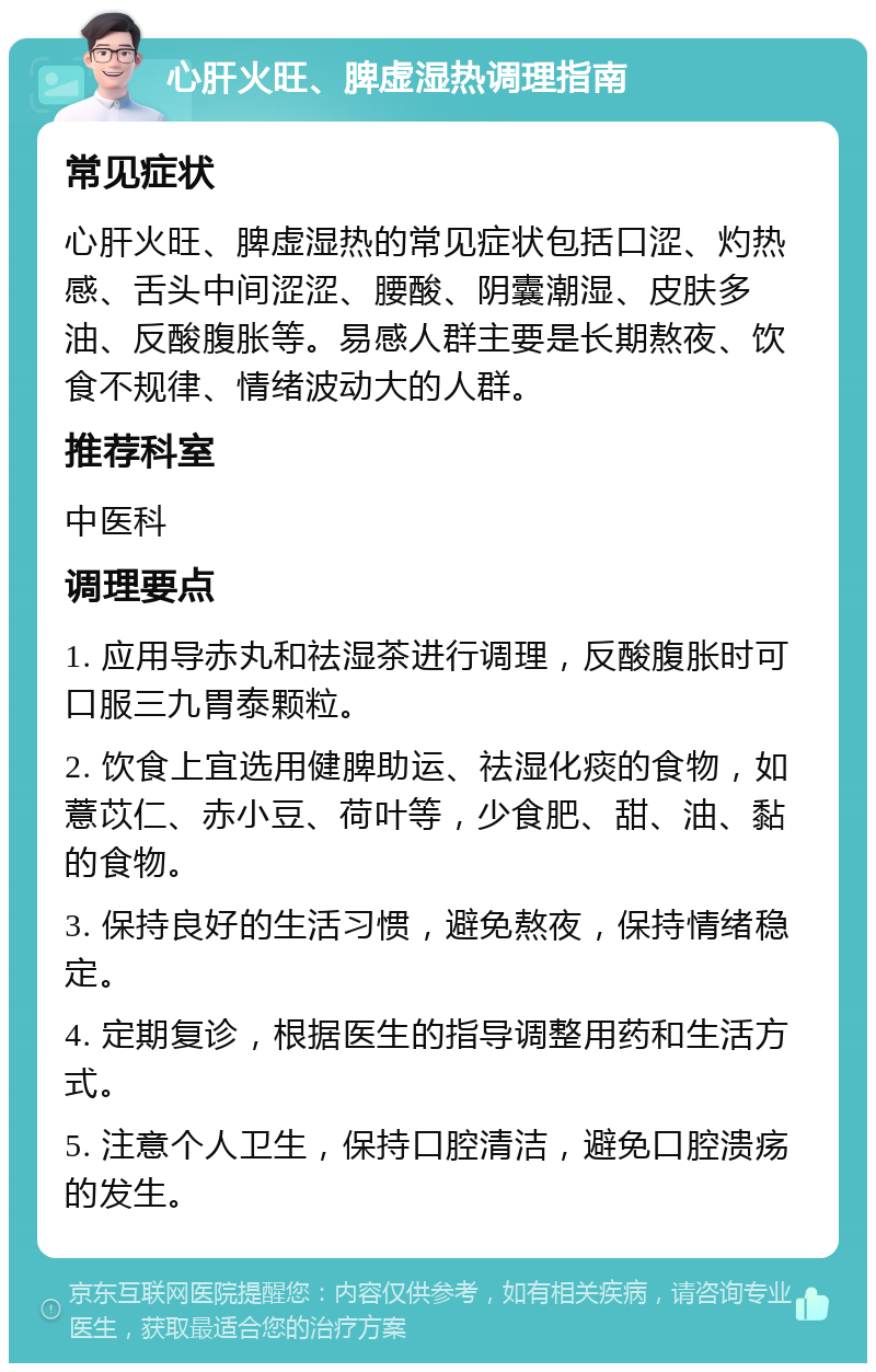 心肝火旺、脾虚湿热调理指南 常见症状 心肝火旺、脾虚湿热的常见症状包括口涩、灼热感、舌头中间涩涩、腰酸、阴囊潮湿、皮肤多油、反酸腹胀等。易感人群主要是长期熬夜、饮食不规律、情绪波动大的人群。 推荐科室 中医科 调理要点 1. 应用导赤丸和祛湿茶进行调理，反酸腹胀时可口服三九胃泰颗粒。 2. 饮食上宜选用健脾助运、祛湿化痰的食物，如薏苡仁、赤小豆、荷叶等，少食肥、甜、油、黏的食物。 3. 保持良好的生活习惯，避免熬夜，保持情绪稳定。 4. 定期复诊，根据医生的指导调整用药和生活方式。 5. 注意个人卫生，保持口腔清洁，避免口腔溃疡的发生。