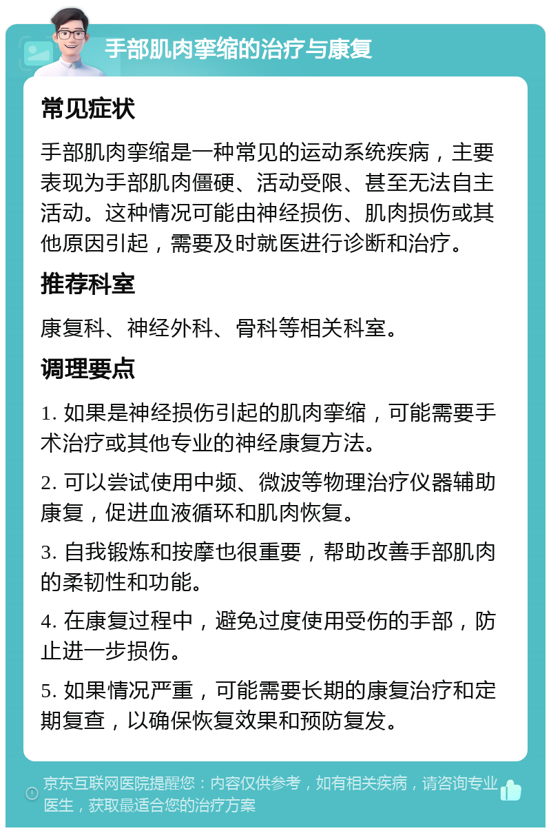 手部肌肉挛缩的治疗与康复 常见症状 手部肌肉挛缩是一种常见的运动系统疾病，主要表现为手部肌肉僵硬、活动受限、甚至无法自主活动。这种情况可能由神经损伤、肌肉损伤或其他原因引起，需要及时就医进行诊断和治疗。 推荐科室 康复科、神经外科、骨科等相关科室。 调理要点 1. 如果是神经损伤引起的肌肉挛缩，可能需要手术治疗或其他专业的神经康复方法。 2. 可以尝试使用中频、微波等物理治疗仪器辅助康复，促进血液循环和肌肉恢复。 3. 自我锻炼和按摩也很重要，帮助改善手部肌肉的柔韧性和功能。 4. 在康复过程中，避免过度使用受伤的手部，防止进一步损伤。 5. 如果情况严重，可能需要长期的康复治疗和定期复查，以确保恢复效果和预防复发。