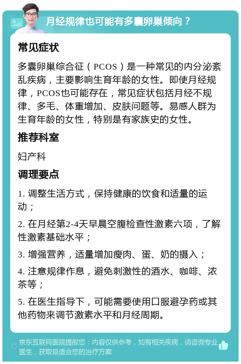 月经规律也可能有多囊卵巢倾向？ 常见症状 多囊卵巢综合征（PCOS）是一种常见的内分泌紊乱疾病，主要影响生育年龄的女性。即使月经规律，PCOS也可能存在，常见症状包括月经不规律、多毛、体重增加、皮肤问题等。易感人群为生育年龄的女性，特别是有家族史的女性。 推荐科室 妇产科 调理要点 1. 调整生活方式，保持健康的饮食和适量的运动； 2. 在月经第2-4天早晨空腹检查性激素六项，了解性激素基础水平； 3. 增强营养，适量增加瘦肉、蛋、奶的摄入； 4. 注意规律作息，避免刺激性的酒水、咖啡、浓茶等； 5. 在医生指导下，可能需要使用口服避孕药或其他药物来调节激素水平和月经周期。