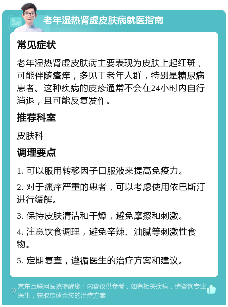 老年湿热肾虚皮肤病就医指南 常见症状 老年湿热肾虚皮肤病主要表现为皮肤上起红斑，可能伴随瘙痒，多见于老年人群，特别是糖尿病患者。这种疾病的皮疹通常不会在24小时内自行消退，且可能反复发作。 推荐科室 皮肤科 调理要点 1. 可以服用转移因子口服液来提高免疫力。 2. 对于瘙痒严重的患者，可以考虑使用依巴斯汀进行缓解。 3. 保持皮肤清洁和干燥，避免摩擦和刺激。 4. 注意饮食调理，避免辛辣、油腻等刺激性食物。 5. 定期复查，遵循医生的治疗方案和建议。