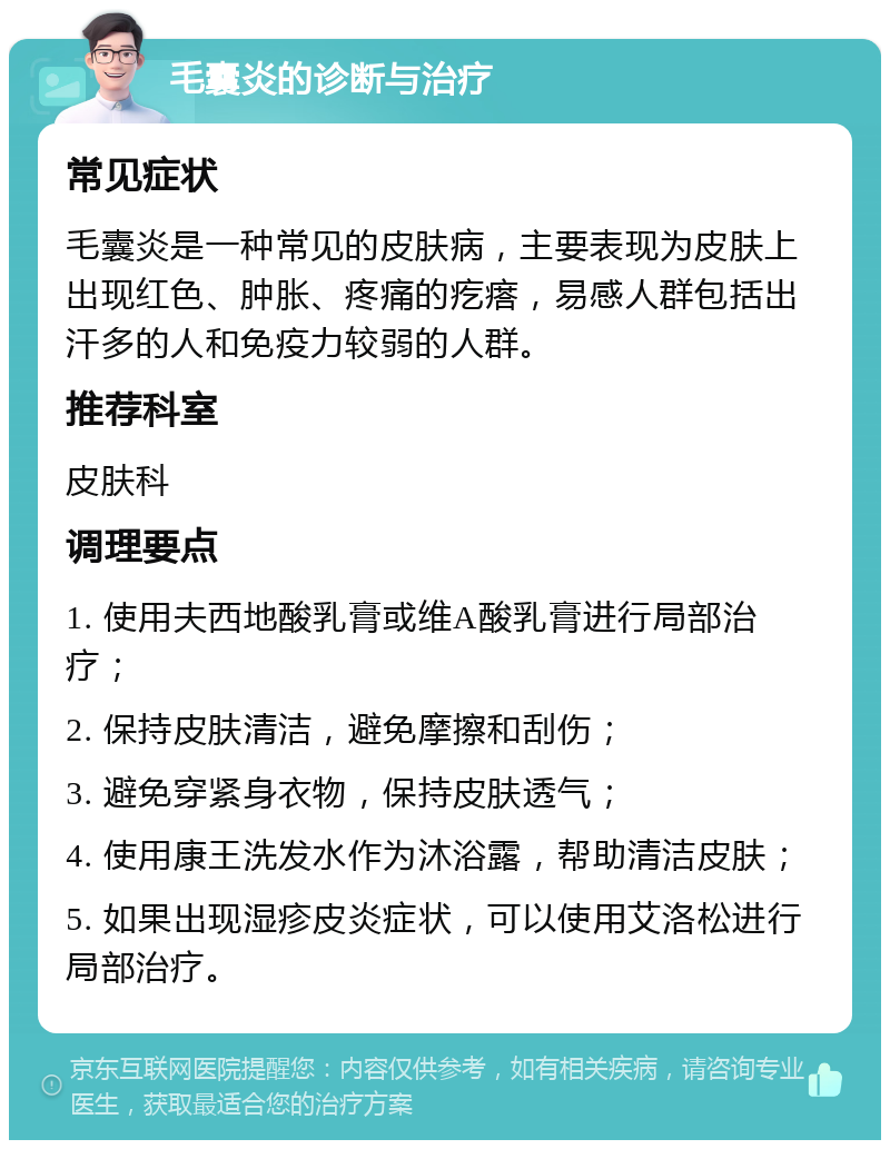 毛囊炎的诊断与治疗 常见症状 毛囊炎是一种常见的皮肤病，主要表现为皮肤上出现红色、肿胀、疼痛的疙瘩，易感人群包括出汗多的人和免疫力较弱的人群。 推荐科室 皮肤科 调理要点 1. 使用夫西地酸乳膏或维A酸乳膏进行局部治疗； 2. 保持皮肤清洁，避免摩擦和刮伤； 3. 避免穿紧身衣物，保持皮肤透气； 4. 使用康王洗发水作为沐浴露，帮助清洁皮肤； 5. 如果出现湿疹皮炎症状，可以使用艾洛松进行局部治疗。