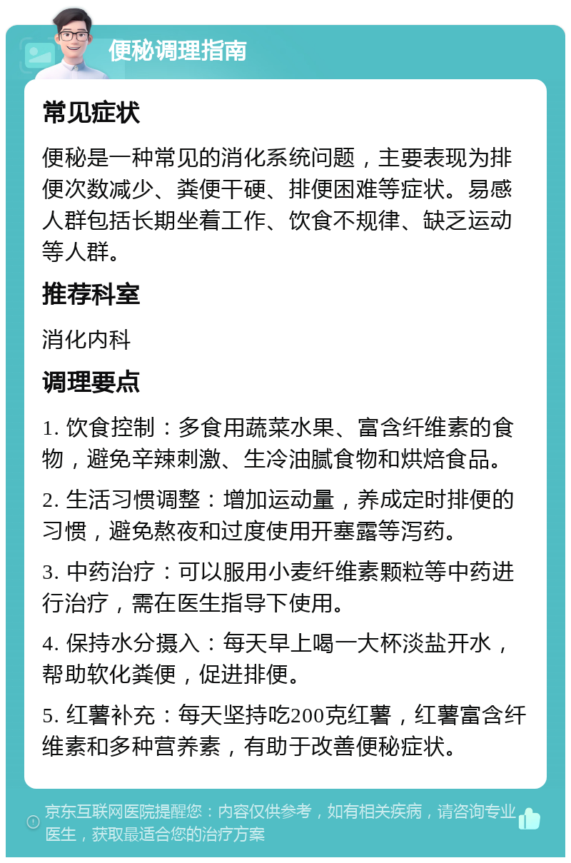 便秘调理指南 常见症状 便秘是一种常见的消化系统问题，主要表现为排便次数减少、粪便干硬、排便困难等症状。易感人群包括长期坐着工作、饮食不规律、缺乏运动等人群。 推荐科室 消化内科 调理要点 1. 饮食控制：多食用蔬菜水果、富含纤维素的食物，避免辛辣刺激、生冷油腻食物和烘焙食品。 2. 生活习惯调整：增加运动量，养成定时排便的习惯，避免熬夜和过度使用开塞露等泻药。 3. 中药治疗：可以服用小麦纤维素颗粒等中药进行治疗，需在医生指导下使用。 4. 保持水分摄入：每天早上喝一大杯淡盐开水，帮助软化粪便，促进排便。 5. 红薯补充：每天坚持吃200克红薯，红薯富含纤维素和多种营养素，有助于改善便秘症状。