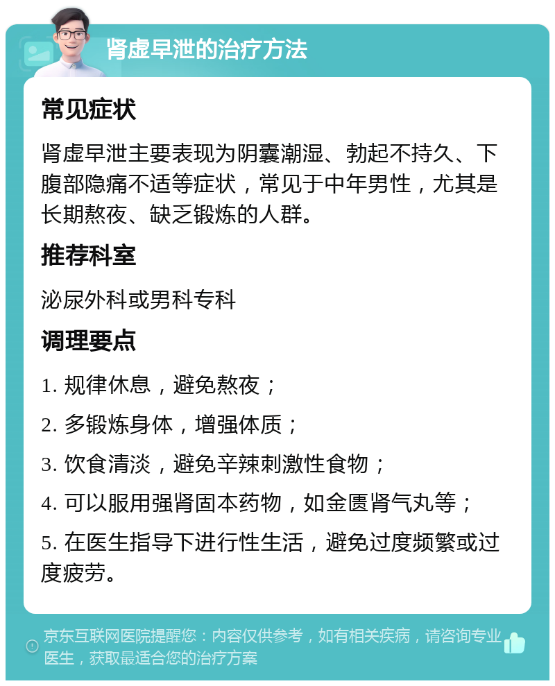 肾虚早泄的治疗方法 常见症状 肾虚早泄主要表现为阴囊潮湿、勃起不持久、下腹部隐痛不适等症状，常见于中年男性，尤其是长期熬夜、缺乏锻炼的人群。 推荐科室 泌尿外科或男科专科 调理要点 1. 规律休息，避免熬夜； 2. 多锻炼身体，增强体质； 3. 饮食清淡，避免辛辣刺激性食物； 4. 可以服用强肾固本药物，如金匮肾气丸等； 5. 在医生指导下进行性生活，避免过度频繁或过度疲劳。