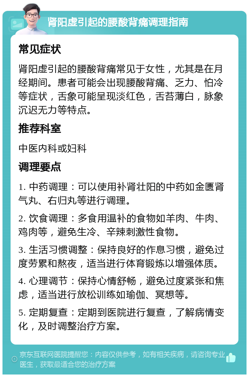 肾阳虚引起的腰酸背痛调理指南 常见症状 肾阳虚引起的腰酸背痛常见于女性，尤其是在月经期间。患者可能会出现腰酸背痛、乏力、怕冷等症状，舌象可能呈现淡红色，舌苔薄白，脉象沉迟无力等特点。 推荐科室 中医内科或妇科 调理要点 1. 中药调理：可以使用补肾壮阳的中药如金匮肾气丸、右归丸等进行调理。 2. 饮食调理：多食用温补的食物如羊肉、牛肉、鸡肉等，避免生冷、辛辣刺激性食物。 3. 生活习惯调整：保持良好的作息习惯，避免过度劳累和熬夜，适当进行体育锻炼以增强体质。 4. 心理调节：保持心情舒畅，避免过度紧张和焦虑，适当进行放松训练如瑜伽、冥想等。 5. 定期复查：定期到医院进行复查，了解病情变化，及时调整治疗方案。