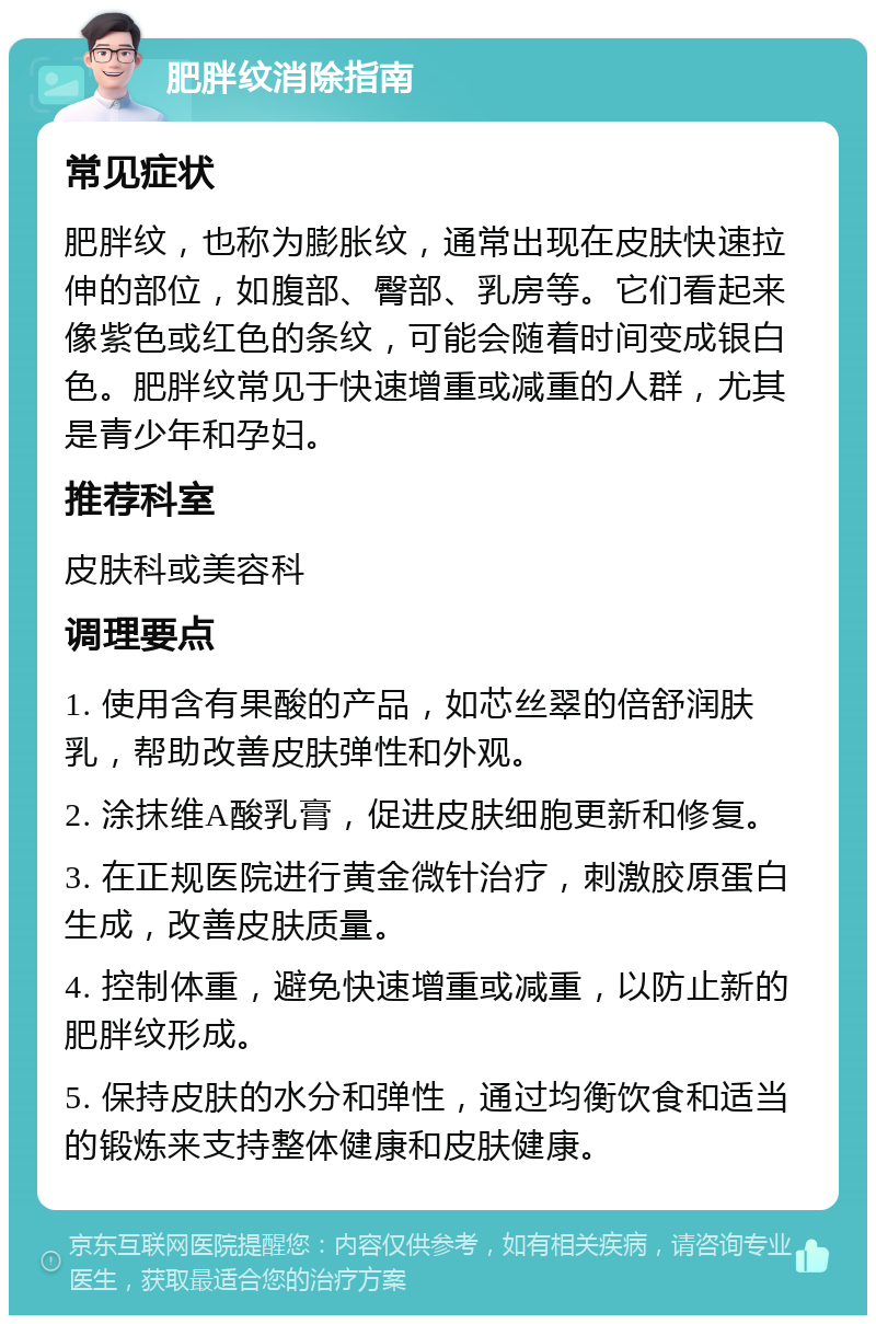 肥胖纹消除指南 常见症状 肥胖纹，也称为膨胀纹，通常出现在皮肤快速拉伸的部位，如腹部、臀部、乳房等。它们看起来像紫色或红色的条纹，可能会随着时间变成银白色。肥胖纹常见于快速增重或减重的人群，尤其是青少年和孕妇。 推荐科室 皮肤科或美容科 调理要点 1. 使用含有果酸的产品，如芯丝翠的倍舒润肤乳，帮助改善皮肤弹性和外观。 2. 涂抹维A酸乳膏，促进皮肤细胞更新和修复。 3. 在正规医院进行黄金微针治疗，刺激胶原蛋白生成，改善皮肤质量。 4. 控制体重，避免快速增重或减重，以防止新的肥胖纹形成。 5. 保持皮肤的水分和弹性，通过均衡饮食和适当的锻炼来支持整体健康和皮肤健康。