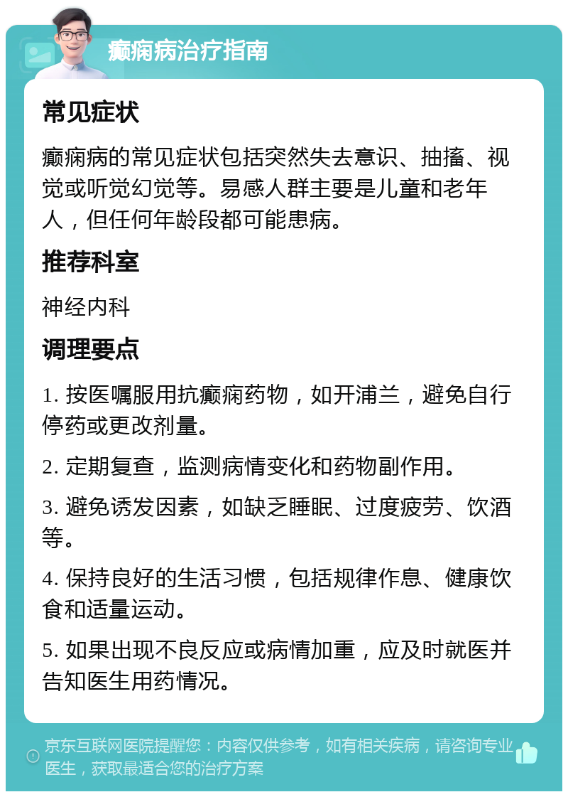 癫痫病治疗指南 常见症状 癫痫病的常见症状包括突然失去意识、抽搐、视觉或听觉幻觉等。易感人群主要是儿童和老年人，但任何年龄段都可能患病。 推荐科室 神经内科 调理要点 1. 按医嘱服用抗癫痫药物，如开浦兰，避免自行停药或更改剂量。 2. 定期复查，监测病情变化和药物副作用。 3. 避免诱发因素，如缺乏睡眠、过度疲劳、饮酒等。 4. 保持良好的生活习惯，包括规律作息、健康饮食和适量运动。 5. 如果出现不良反应或病情加重，应及时就医并告知医生用药情况。