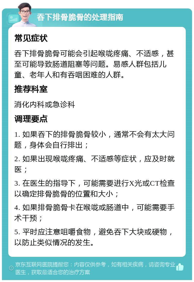 吞下排骨脆骨的处理指南 常见症状 吞下排骨脆骨可能会引起喉咙疼痛、不适感，甚至可能导致肠道阻塞等问题。易感人群包括儿童、老年人和有吞咽困难的人群。 推荐科室 消化内科或急诊科 调理要点 1. 如果吞下的排骨脆骨较小，通常不会有太大问题，身体会自行排出； 2. 如果出现喉咙疼痛、不适感等症状，应及时就医； 3. 在医生的指导下，可能需要进行X光或CT检查以确定排骨脆骨的位置和大小； 4. 如果排骨脆骨卡在喉咙或肠道中，可能需要手术干预； 5. 平时应注意咀嚼食物，避免吞下大块或硬物，以防止类似情况的发生。