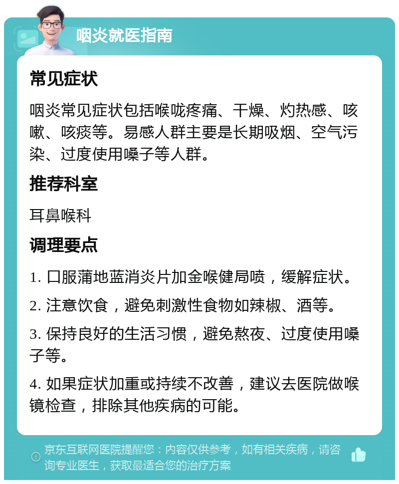 咽炎就医指南 常见症状 咽炎常见症状包括喉咙疼痛、干燥、灼热感、咳嗽、咳痰等。易感人群主要是长期吸烟、空气污染、过度使用嗓子等人群。 推荐科室 耳鼻喉科 调理要点 1. 口服蒲地蓝消炎片加金喉健局喷，缓解症状。 2. 注意饮食，避免刺激性食物如辣椒、酒等。 3. 保持良好的生活习惯，避免熬夜、过度使用嗓子等。 4. 如果症状加重或持续不改善，建议去医院做喉镜检查，排除其他疾病的可能。